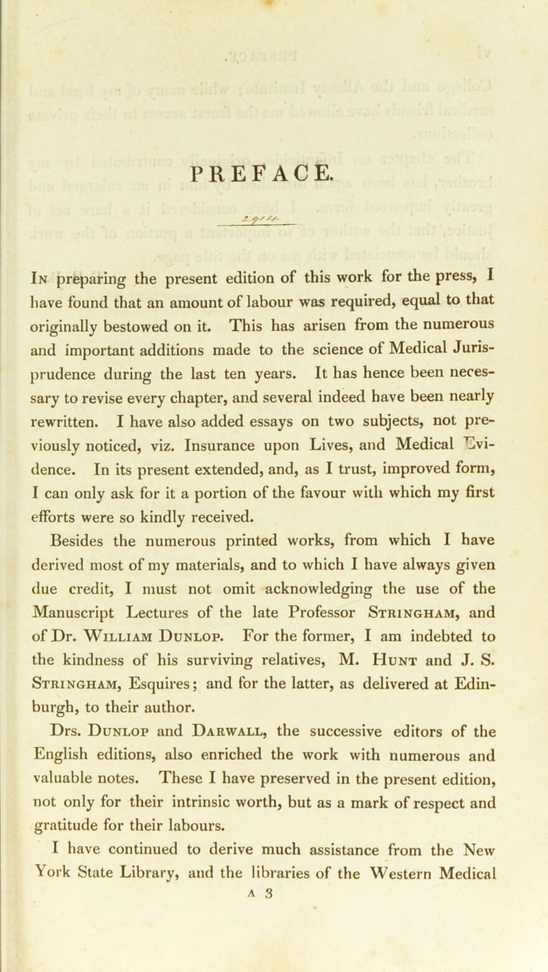 PREFACE. In preparing the present edition of this work for the press, I have found that an amount of labour was required, equal to that originally bestowed on it. This has arisen from the numerous and important additions made to the science of Medical Juris- prudence during the last ten years. It has hence been neces- sary to revise every chapter, and several indeed have been nearly rewritten. I have also added essays on two subjects, not pre- viously noticed, viz. Insurance upon Lives, and Medical Evi- dence. In its present extended, and, as I trust, improved form, I can only ask for it a portion of the favour with which my first efforts were so kindly received. Besides the numerous printed works, from which I have derived most of my materials, and to which I have always given due credit, I must not omit acknowledging the use of the Manuscript Lectures of the late Professor Stringham, and of Dr. William Dunlop. For the former, I am indebted to the kindness of his surviving relatives, M. Hunt and J. S. Stringham, Esquires; and for the latter, as delivered at Edin- burgh, to their author. Drs. Dunlop and Darwall, the successive editors of the English editions, also enriched the work with numerous and valuable notes. These I have preserved in the present edition, not only for their intrinsic worth, but as a mark of respect and gratitude for their labours. I have continued to derive much assistance from the New York State Library, and the libraries of the Western Medical a 3