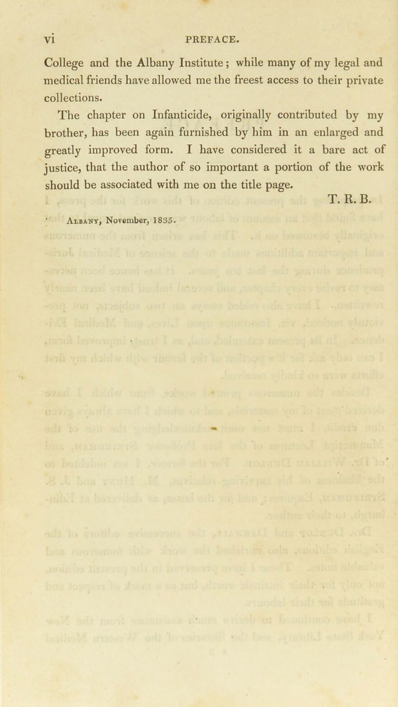 College and the Albany Institute; while many of my legal and medical friends have allowed me the freest access to their private collections. The chapter on Infanticide, originally contributed by my brother, has been again furnished by him in an enlarged and greatly improved form. I have considered it a bare act of justice, that the author of so important a portion of the work should be associated with me on the title page. T. R. B. ' Albany, November, 1835.