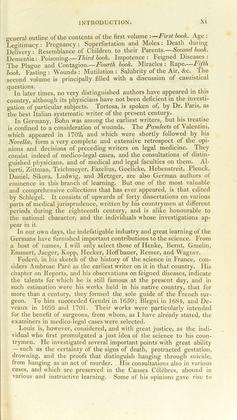 o-eneral outline of the contents of the first volume -.—First book. Age : Legitimacy : Pregnancy : Superfoetation and Moles : Death dm ing Delivery : Resemblance of Children to their Parents.—Second book. Dementia: Poisoning.— Third book. Impotence: Feigned Diseases: The Plague and Contagion.—Fourth book. Miracles : Rape.—Fifth book. Fasting: Wounds: Mutilation: Salubrity of the Air, &c. The second volume is principally filled with a discussion of casuistical questions. In later times, no very distinguished authors have appeared in this country, although its physicians have not been deficient in the investi- gation of particular subjects. Tortosa, is spoken of, by Dr. Paris, as the best Italian systematic writer of the present century. In Germany, Bohn was among the earliest writers, but his treatise is confined to a consideration of wounds. The Pandects of Valentini, which appeared in 1702, and which were shortly followed by his Novellce, form a very complete and extensive retrospect of the opi- nions and decisions of preceding writers on legal medicine. They consist indeed of medico-legal cases, and the consultations of distin- guished physicians, and of medical and legal faculties on them. Al- berti, Zittman, Teichmeyer, Fazelius, Goelicke, Hebenstreit, Plenck, Daniel, Sikora, Ludwig, and Metzger, are also German authors of eminence in this branch of learning. But one of the most valuable and comprehensive collections that has ever appeared, is that edited by Schlegel. It consists of upwards of forty dissertations on various parts of medical jurisprudence, written by his countrymen at different periods during the eighteenth century, and is alike honourable to the national character, and the individuals whose investigations ap- pear in it. In our own days, the indefatigable industry and great learning of the Germans have furnished important contributions to the science. From a host of names, I will only select those of Henke, Bernt, Gmelin, Emmert, Jaeger, Kopp, Hecker, Hoffbauer, Remer, and Wagner. Fodere, in his sketch of the history of the science in France, con- siders Ambrose Pare as the earliest writer on it in that country. His chapter on Reports, and his observations on feigned diseases, indicate the talents for which he is still famous at the present day, and in such estimation were his works held in his native country, that for more than a century, they formed the sole guide of the French sur- geon. To him succeeded Gendri in 1650; Blegni in 1684-, and De- veaux in 1693 and 1701. Their works were particularly intended for the benefit of surgeons, from whom, as I have already stated, the examiners in medico-legal cases were selected. Louis is, however, considered, and with great justice, as the indi- vidual who first promulgated a just idea of the science to his coun- trymen. He investigated several important points with great ability — such as the certainty of the signs of death, protracted gestation, drowning, and the proofs that distinguish hanging through suicide, from hanging as an act of murder. His consultations also in various cases, and which are preserved in the Causes Celebres, abound in various and instructive learning. Some of his opinions gave rise to
