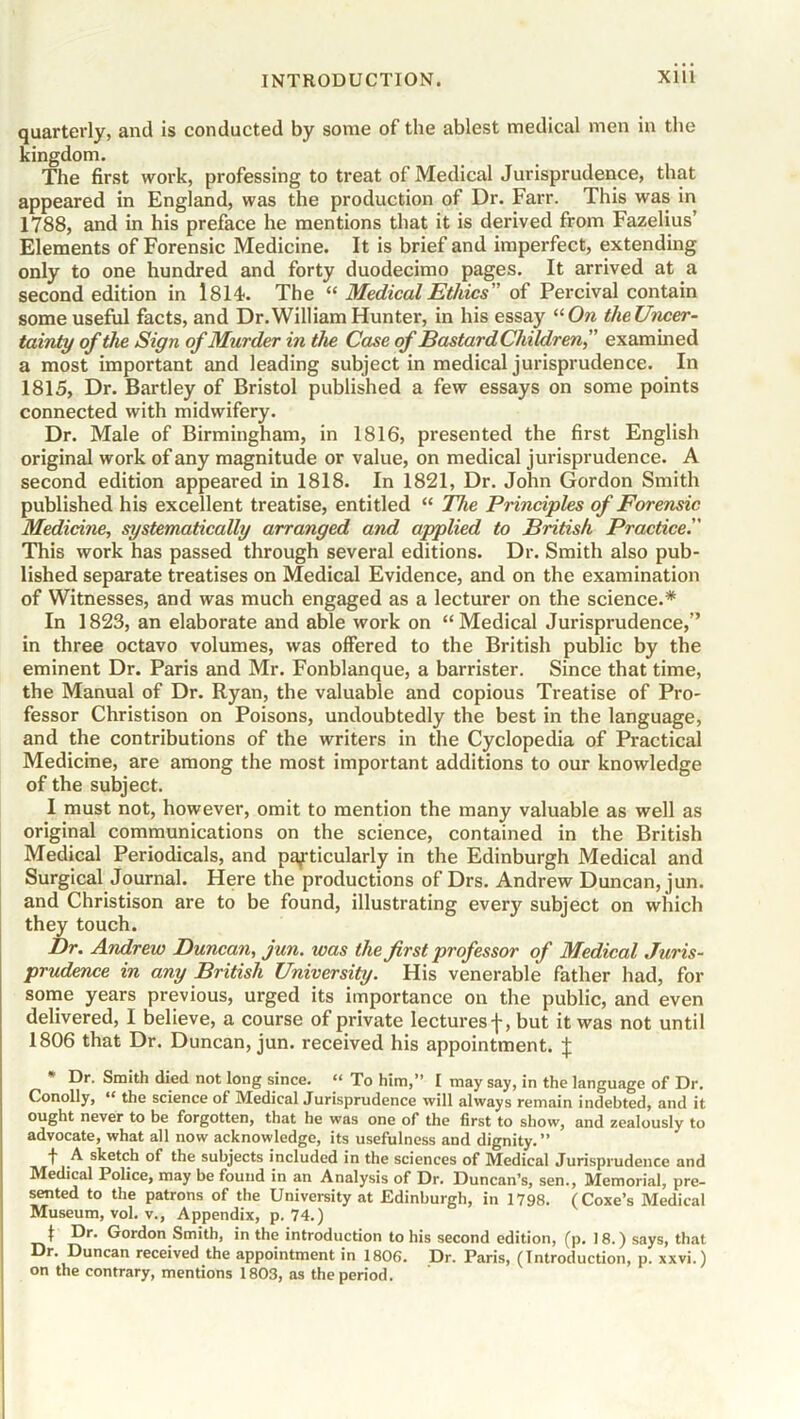 quarterly, and is conducted by some of the ablest medical men in the kingdom. The first work, professing to treat of Medical Jurisprudence, that appeared in England, was the production of Dr. Farr. This was in 1788, and in his preface he mentions that it is derived from Fazelius’ Elements of Forensic Medicine. It is brief and imperfect, extending only to one hundred and forty duodecimo pages. It arrived at a second edition in 1814. The “ Medical Ethics' of Percival contain some useful facts, and Dr.William Hunter, in his essay “On theUncer- tainty of the Sign of Murder in the Case of Bastard Children f examined a most important and leading subject in medical jurisprudence. In 1815, Dr. Bartley of Bristol published a few essays on some points connected with midwifery. Dr. Male of Birmingham, in 1816, presented the first English original work of any magnitude or value, on medical jurisprudence. A second edition appeared in 1818. In 1821, Dr. John Gordon Smith published his excellent treatise, entitled “ The Principles of Forensic Medicine, systematically arranged and applied to British Practice'.' This work has passed through several editions. Dr. Smith also pub- lished separate treatises on Medical Evidence, and on the examination of Witnesses, and was much engaged as a lecturer on the science.* In 1823, an elaborate and able work on “Medical Jurisprudence,” in three octavo volumes, was offered to the British public by the eminent Dr. Paris and Mr. Fonblanque, a barrister. Since that time, the Manual of Dr. Ryan, the valuable and copious Treatise of Pro- fessor Christison on Poisons, undoubtedly the best in the language, and the contributions of the writers in the Cyclopedia of Practical Medicine, are among the most important additions to our knowledge of the subject. I must not, however, omit to mention the many valuable as well as original communications on the science, contained in the British Medical Periodicals, and particularly in the Edinburgh Medical and Surgical Journal. Here the productions of Drs. Andrew Duncan, jun. and Christison are to be found, illustrating ever}' subject on which they touch. Dr. Andrew Duncan, jun. was the first professor of Medical Juris- prudence in any British University. His venerable father had, for some years previous, urged its importance on the public, and even delivered, I believe, a course of private lecturesf, but it was not until 1806 that Dr. Duncan, jun. received his appointment. % * Dr. Smith died not long since. « To him,” I may say, in the language of Dr. Conolly, “ the science of Medical Jurisprudence will always remain indebted, and it ought never to be forgotten, that he was one of the first to show, and zealously to advocate, what all now acknowledge, its usefulness and dignity.” f A sketch of the subjects included in the sciences of Medical Jurisprudence and Medical Police, may be found in an Analysis of Dr. Duncan’s, sen., Memorial, pre- sented to the patrons of the University at Edinburgh, in 1798. (Coxe’s Medical Museum, vol. v., Appendix, p. 74.) I Dr. Gordon Smith, in the introduction to his second edition, (p. 18.) says, that Dr. Duncan received the appointment in 1806. Dr. Paris, (Introduction, p. xxvi.) on the contrary, mentions 1803, as the period.