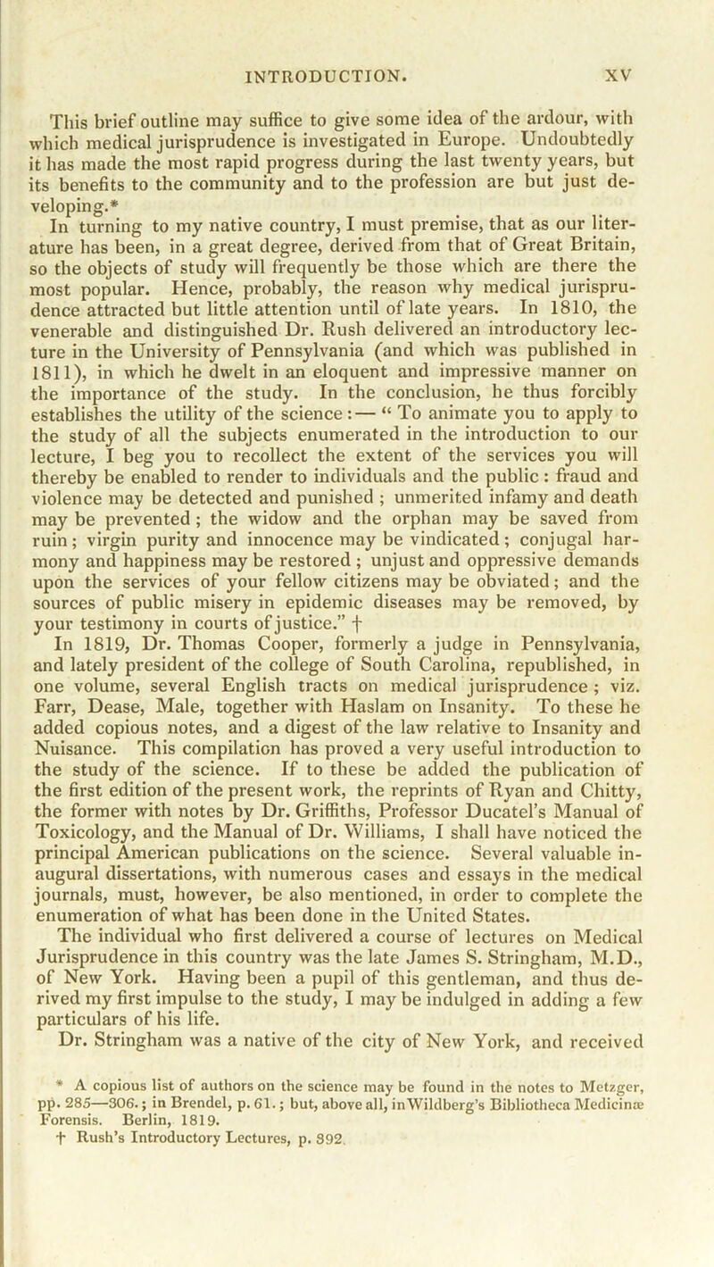 This brief outline may suffice to give some idea of the ardour, with which medical jurisprudence is investigated in Europe. Undoubtedly it has made the most rapid progress during the last twenty years, but its benefits to the community and to the profession are but just de- veloping.* In turning to my native country, I must premise, that as our liter- ature has been, in a great degree, derived from that of Great Britain, so the objects of study will frequently be those which are there the most popular. Hence, probably, the reason why medical jurispru- dence attracted but little attention until of late years. In 1810, the venerable and distinguished Dr. Rush delivered an introductory lec- ture in the University of Pennsylvania (and which was published in 1811), in which he dwelt in an eloquent and impressive manner on the importance of the study. In the conclusion, he thus forcibly establishes the utility of the science:— “ To animate you to apply to the study of all the subjects enumerated in the introduction to our lecture, I beg you to recollect the extent of the services you will thereby be enabled to render to individuals and the public: fraud and violence may be detected and punished ; unmerited infamy and death may be prevented ; the widow and the orphan may be saved from ruin; virgin purity and innocence may be vindicated; conjugal har- mony and happiness may be restored ; unjust and oppressive demands upon the services of your fellow citizens may be obviated; and the sources of public misery in epidemic diseases may be removed, by your testimony in courts of justice.” f In 1819, Dr. Thomas Cooper, formerly a judge in Pennsylvania, and lately president of the college of South Carolina, republished, in one volume, several English tracts on medical jurisprudence ; viz. Farr, Dease, Male, together with Haslam on Insanity. To these he added copious notes, and a digest of the law relative to Insanity and Nuisance. This compilation has proved a very useful introduction to the study of the science. If to these be added the publication of the first edition of the present work, the reprints of Ryan and Chitty, the former with notes by Dr. Griffiths, Professor Ducatel’s Manual of Toxicology, and the Manual of Dr. Williams, I shall have noticed the principal American publications on the science. Several valuable in- augural dissertations, with numerous cases and essays in the medical journals, must, however, be also mentioned, in order to complete the enumeration of what has been done in the United States. The individual who first delivered a course of lectures on Medical Jurisprudence in this country was the late James S. Stringham, M.D., of New York. Having been a pupil of this gentleman, and thus de- rived my first impulse to the study, I may be indulged in adding a few particulars of his life. Dr. Stringham was a native of the city of New York, and received * A copious list of authors on the science may be found in the notes to Metzger, pp. 285—306.; in Brendel, p. 61.; but, above all, inWildberg’s Bibliotheca Medicinoe Forensis. Berlin, 1819. t Rush’s Introductory Lectures, p. S92.