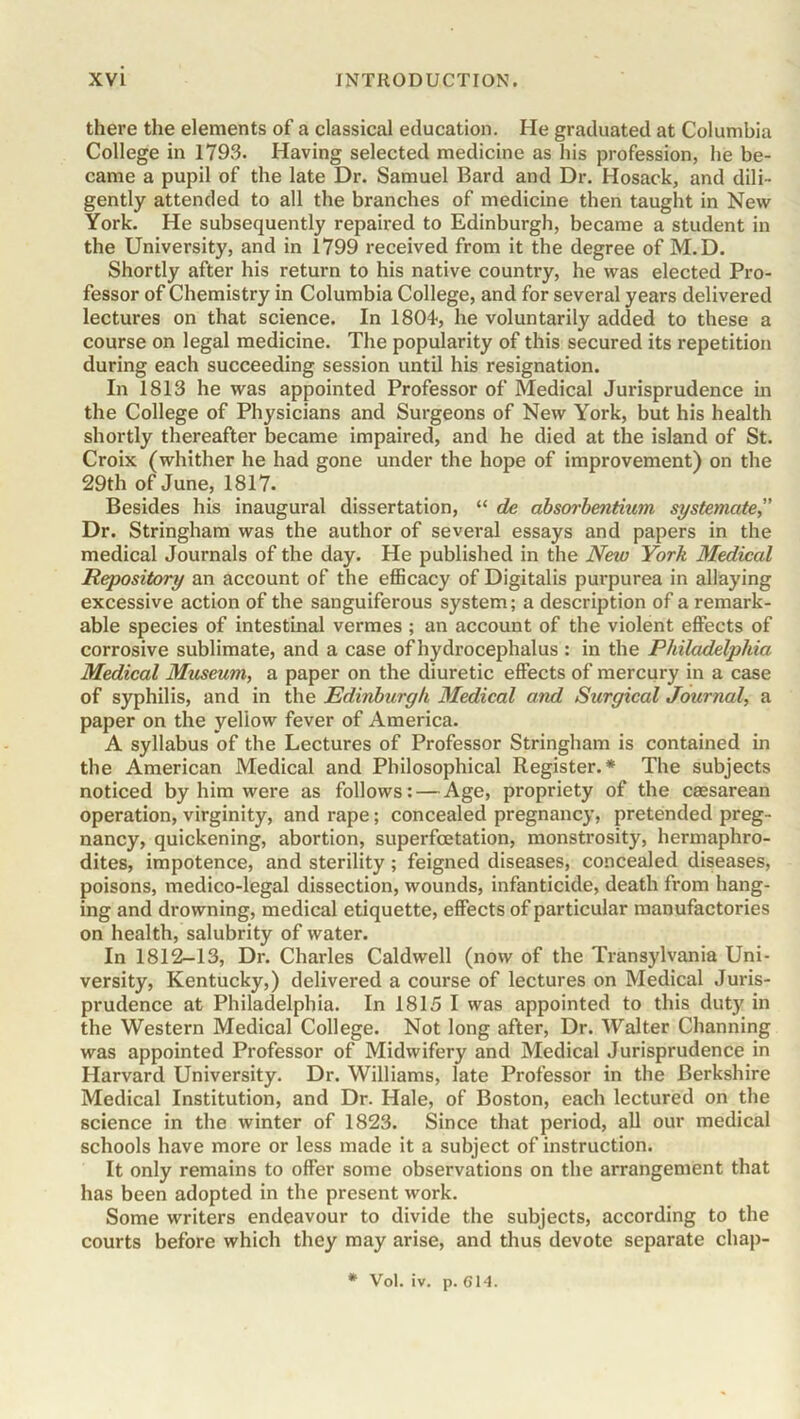 there the elements of a classical education. He graduated at Columbia College in 1793. Having selected medicine as his profession, he be- came a pupil of the late Dr. Samuel Bard and Dr. Hosack, and dili- gently attended to all the branches of medicine then taught in New York. He subsequently repaired to Edinburgh, became a student in the University, and in 1799 received from it the degree of M.D. Shortly after his return to his native country, he was elected Pro- fessor of Chemistry in Columbia College, and for several years delivered lectures on that science. In 1804, he voluntarily added to these a course on legal medicine. The popularity of this secured its repetition during each succeeding session until his resignation. In 1813 he was appointed Professor of Medical Jurisprudence in the College of Physicians and Surgeons of New York, but his health shortly thereafter became impaired, and he died at the island of St. Croix (whither he had gone under the hope of improvement) on the 29th of June, 1817. Besides his inaugural dissertation, “ de absorbentiwn systemate,” Dr. Stringham was the author of several essays and papers in the medical Journals of the day. He published in the New York Medical Repository an account of the efficacy of Digitalis purpurea in allaying excessive action of the sanguiferous system; a description of a remark- able species of intestinal vermes ; an account of the violent effects of corrosive sublimate, and a case of hydrocephalus : in the Philadelphia Medical Museum, a paper on the diuretic effects of mercury in a case of syphilis, and in the Edinburgh Medical and Surgical Journal, a paper on the yellow fever of America. A syllabus of the Lectures of Professor Stringham is contained in the American Medical and Philosophical Register.* The subjects noticed by him were as follows: — Age, propriety of the caesarean operation, virginity, and rape; concealed pregnancy, pretended preg- nancy, quickening, abortion, superfcetation, monstrosity, hermaphro- dites, impotence, and sterility ; feigned diseases, concealed diseases, poisons, medico-legal dissection, wounds, infanticide, death from hang- ing and drowning, medical etiquette, effects of particular manufactories on health, salubrity of water. In 1812-13, Dr. Charles Caldwell (now of the Transylvania Uni- versity, Kentucky,) delivered a course of lectures on Medical Juris- prudence at Philadelphia. In 1815 I was appointed to this duty in the Western Medical College. Not long after, Dr. Walter Channing was appointed Professor of Midwifery and Medical Jurisprudence in Harvard University. Dr. Williams, late Professor in the Berkshire Medical Institution, and Dr. Hale, of Boston, each lectured on the science in the winter of 1823. Since that period, all our medical schools have more or less made it a subject of instruction. It only remains to offer some observations on the arrangement that has been adopted in the present work. Some writers endeavour to divide the subjects, according to the courts before which they may arise, and thus devote separate chap- * Vol. iv. p. 614.