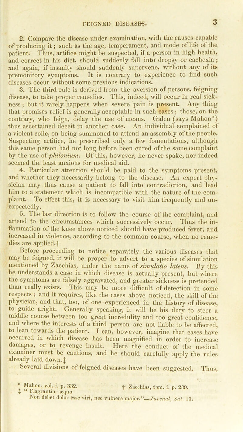 2. Compare the disease under examination, with the causes capable of producing it; such as the age, temperament, and mode of life of the patient. Tims, artifice might be suspected, if a person in high health, and correct in his diet, should suddenly fall into dropsy or cachexia; and again, if insanity should suddenly supervene, without any of its premonitory symptoms. It is contrary to experience to find such diseases occur without some previous indications. 3. The third rule is derived from the aversion of persons, feigning disease, to take proper remedies. This, indeed, will occur in real sick- ness ; but it rarely happens when severe pain is present. Any thing that promises relief is generally acceptable in such cases ; those, on the contrary, who feign, delay the use of means. Galen (says Mahon*) thus ascertained deceit in another case. An individual complained of a violent colic, on being summoned to attend an assembly of the people. Suspecting artifice, he prescribed only a few fomentations, although this same person had not long before been cured of the same complaint by the use of philonium. Of this, however, he never spake, nor indeed seemed the least anxious for medical aid. 4. Particular attention should be paid to the symptoms present, and whether they necessarily belong to the disease. An expert phy- sician may thus cause a patient to fall into contradiction, and lead him to a statement which is incompatible with the nature of the com- plaint. To effect this, it is necessary to visit him frequently and un- expectedly. 5. The last direction is to follow the course of the complaint, and attend to the circumstances which successively occur. Thus the in- flammation of the knee above noticed should have produced fever, and increased in violence, according to the common course, when no reme- dies are applied, f Before proceeding to notice separately the various diseases that may be feigned, it w ill be proper to advert to a species of simulation mentioned by Zacchias, under the name of simulatio latens. By this he understands a case in which disease is actually present, but where the symptoms are falsely aggravated, and greater sickness is pretended than really exists. This may be more difficult of detection in some respects ; and it requires, like the cases above noticed, the skill of the physician, and that, too, of one experienced in the history of disease, to guide aright. Generally speaking, it will be his duty to steer a middle course between too great incredulity and too great confidence, and where the interests of a third person are not liable to be affected, to lean towards the patient. I can, however, imagine that cases have occurred in which disease has been magnified in order to increase damages, or to revenge insult. Here the conduct of the medical examiner must be cautious, and he should carefully apply the rules already laid down.J Several divisions of feigned diseases have been suggested. Thus, Mahon, vol. i. p. 332. -j- Zacchias, <nm. i. p. 239. + “ Flagrantior aequo Non deliet dolor esse viri, nee vulnere major .—Juvenal, Sal. 13.