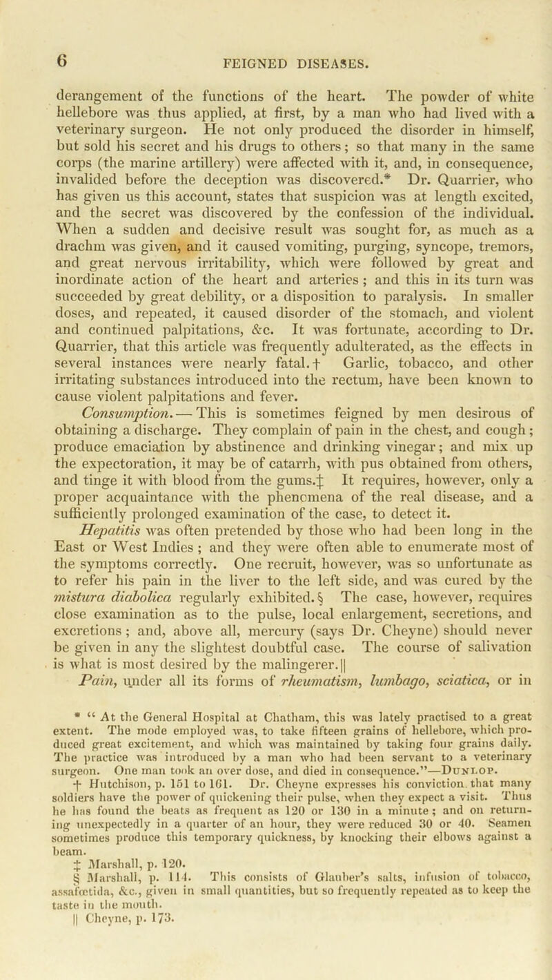 derangement of the functions of the heart. The powder of white hellebore was thus applied, at first, by a man who had lived with a veterinary surgeon. He not only produced the disorder in himself, but sold his secret and his drugs to others; so that many in the same corps (the marine artillery) were affected with it, and, in consequence, invalided before the deception was discovered.* * * § Dr. Quarrier, who has given us this account, states that suspicion was at length excited, and the secret was discovered by the confession of the individual. When a sudden and decisive result was sought for, as much as a drachm was given, and it caused vomiting, purging, syncope, tremors, and great nervous irritability, which were followed by great and inordinate action of the heart and arteries ; and this in its turn was succeeded by great debility, or a disposition to paralysis. In smaller doses, and repeated, it caused disorder of the stomach, and violent and continued palpitations, &c. It was fortunate, according to Dr. Quarrier, that this article was frequently adulterated, as the effects in several instances were nearly fatal. + Garlic, tobacco, and other irritating substances introduced into the rectum, have been known to cause violent palpitations and fever. Consumption. — This is sometimes feigned by men desirous of obtaining a discharge. They complain of pain in the chest, and cough; produce emaciation by abstinence and drinking vinegar; and mix up the expectoration, it may be of catarrh, with pus obtained from others, and tinge it with blood from the gums.): It requires, however, only a proper acquaintance with the phenomena of the real disease, and a sufficiently prolonged examination of the case, to detect it. Hepatitis was often pretended by those who had been long in the East or West Indies ; and they vrere often able to enumerate most of the symptoms correctly. One recruit, however, wras so unfortunate as to refer his pain in the liver to the left side, and was cured by the mistura diabolica regularly exhibited. § The case, however, requires close examination as to the pulse, local enlargement, secretions, and excretions; and, above all, mercury (says Dr. Cheyne) should never be given in any the slightest doubtful case. The course of salivation is what is most desired by the malingerer. || Pain, iinder all its forms of rheumatism, lumbago, sciatica, or in * “ At the General Hospital at Chatham, this was lately practised to a great extent. The mode employed was, to take fifteen grains of hellebore, which pro- duced great excitement, and which was maintained by taking four grains daily. The practice was introduced by a man who had been servant to a veterinary surgeon. One man took an over dose, and died in consequence.”—Dunlop. -(- Hutchison, p. 151 to 161. Dr. Cheyne expresses his conviction that many soldiers have the power of quickening their pulse, when they expect a visit. Thus he has found the beats as frequent as 120 or 130 in a minute; and on return- ing unexpectedly in a quarter of an hour, they were reduced 30 or 40. Seamen sometimes produce this temporary quickness, by knocking their elbows against a beam. J Marshall, p. 120. § Marshall, p. 114. This consists of Glauber’s salts, infusion of tobacco, assafoctida, &c., given in small quantities, but so frequently repeated as to keep the taste in the mouth.