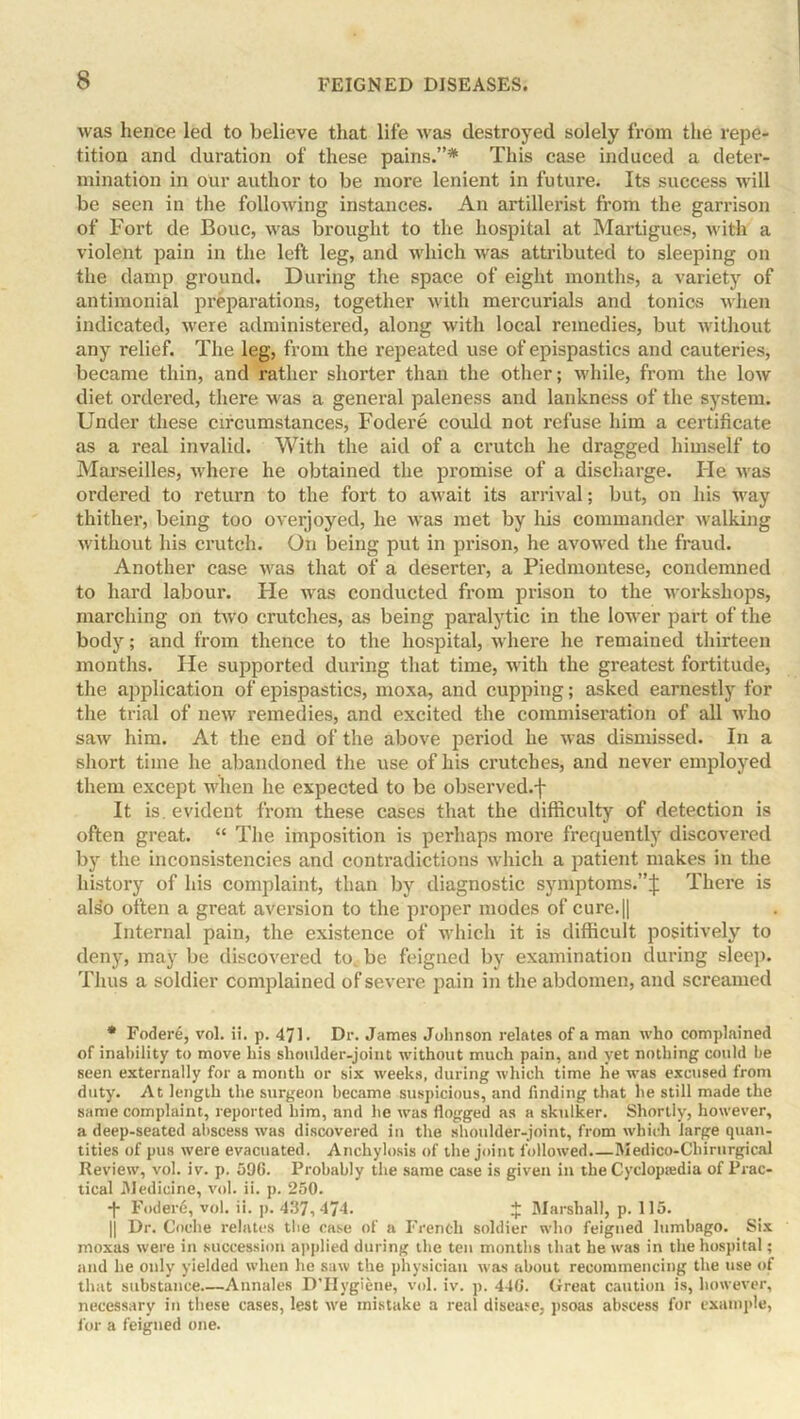 was hence led to believe that life was destroyed solely from the repe- tition and duration of these pains.”* This case induced a deter- mination in our author to be more lenient in future. Its success will be seen in the following instances. An artillerist from the garrison of Fort de Bouc, was brought to the hospital at Martigues, with a violent pain in the left leg, and which was attributed to sleeping on the damp ground. During the space of eight months, a variety of antimonial preparations, together with mei’curials and tonics when indicated, were administered, along with local remedies, but without any relief. The leg, from the repeated use of epispastics and cauteries, became thin, and rather shorter than the other; while, from the low diet ordered, there was a general paleness and lankness of the system. Under these circumstances, Fodere could not refuse him a certificate as a real invalid. With the aid of a crutch he dragged himself to Marseilles, where he obtained the promise of a discharge. He was ordered to return to the fort to await its arrival; but, on his way thither, being too overjoyed, he was met by his commander walking without his crutch. On being put in prison, he avowed the fraud. Another case was that of a deserter, a Piedmontese, condemned to hard labour. He was conducted from prison to the workshops, marching on two crutches, as being paralytic in the lower part of the body; and from thence to the hospital, where he remained thirteen months. He supported during that time, with the greatest fortitude, the application of epispastics, moxa, and cupping; asked earnestly for the trial of new remedies, and excited the commiseration of all who saw him. At the end of the above period he was dismissed. In a short time he abandoned the use of his crutches, and never employed them except when he expected to be observed.f It is. evident from these cases that the difficulty of detection is often great. “ The imposition is perhaps more frequently discovered by the inconsistencies and contradictions which a patient makes in the history of his complaint, than by diagnostic symptoms.”^ There is also often a great aversion to the proper modes of cure.|| Internal pain, the existence of which it is difficult positively to deny, may be discovered to. be feigned by examination during sleep. Thus a soldier complained of severe pain in the abdomen, and screamed * Foderd, vol. ii. p. 471. Dr. James Johnson relates of a man who complained of inability to move his shoulder-joint without much pain, and yet nothing could be seen externally for a montb or six weeks, during which time he was excused from duty. At length the surgeon became suspicious, and finding that he still made the same complaint, reported him, and he was flogged as a skulker. Shortly, however, a deep-seated abscess was discovered in the shoulder-joint, from which large quan- tities of pus were evacuated. Anchylosis of the joint followed.—Medico-Chirurgical Review, vol. iv. p. 59G. Probably the same case is given in the Cyclopaedia of Prac- tical .Medicine, vol. ii. p. 250. ■j- Fodere, vol. ii. p. 437,474. J Marshall, p. 115. || Dr. Coclie relates the case of a French soldier who feigned lumbago. Six moxas were in succession applied during the ten months that he was in the hospital; and he only yielded when be saw the physician w'as about recommencing the use of that substance Annales D’Hygiene, vol. iv. p. 44G. Great caution is, however, necessary in these cases, lest wre mistake a real disease, psoas abscess for example, for a feigned one.