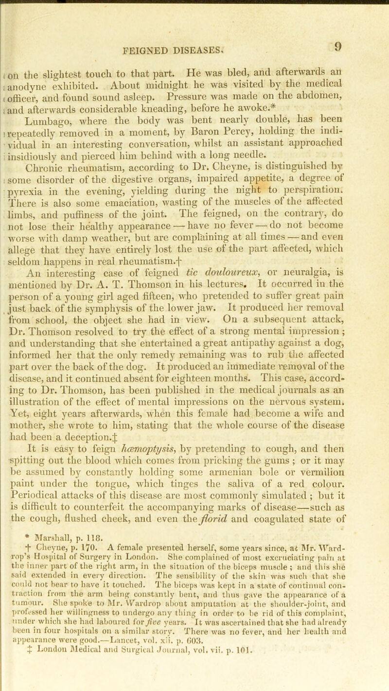 on the slightest touch to that part. He was bled, and afterwards an ; anodyne exhibited. About midnight he was visited by the medical i officer, and found sound asleep. Pressure was made on the abdomen, ; and afterwards considerable kneading, before he awoke.* Lumbago, where the body was bent nearly double, has been i repeatedly removed in a moment, by Baron Percy, holding the indi- vidual in an interesting conversation, whilst an assistant approached insidiously and piei’ced him behind with a long needle. Chronic rheumatism, according to Dr. Cheyne, is distinguished by some disorder of the digestive organs, impaired appetite, a degree ot pyrexia in the evening, yielding during the night to perspiration. There is also some emaciation, wasting of the muscles ot the affected limbs, and puffiness of the joint. The feigned, on the contrary, do not lose their healthy appearance'—have no fever — do not become worse with damp weather, but are complaining at all times — and even allege that they have entirely lost the use of the part affected, which seldom happens in real rheumatism.f An interesting case of feigned tic douloureux, or neuralgia, is mentioned by Dr. A. T. Thomson in his lectures. It occurred in the person of a young girl aged fifteen, who pretended to suiter great pain just back of the symphysis of the lower jaw. It produced her removal from school, the object she had in view. On a subsequent attack, Dr. Thomson resolved to try the effect of a strong mental impression ; and understanding that she entertained a great antipathy against a dog, informed her that the only remedy remaining was to rub the affected part over the back of the dog. It produced an immediate removal of the disease, and it continued absent for eighteen months. This case, accord- ing to Dr. Thomson, has been published in the medical journals as an illustration of the effect of mental impressions on the nervous system. Yet, eight years afterwards, when this female had become a wife and mother, she wrote to him, stating that the whole course of the disease had been a deception.^: It is easy to feign hcemoptysis, by pretending to cough, and then spitting out the blood which comes from pricking the gums; or it may be assumed by constantly holding some armenian bole or vermilion paint under the tongue, which tinges the saliva of a red colour. Periodical attacks of this disease are most commonly simulated ; but it is difficult to counterfeit the accompanying marks of disease—such as the cough, flushed cheek, and even the florid and coagulated state of * Marshall, p. 118. + Cheyne, p. 170. A female presented herself, some years since, at Mr. Ward- rop’s Hospital of Surgery in London. She complained of most excruciating pain at the inner part of the right arm, in the situation of the biceps muscle ; and this she said extended in every direction. The sensibility of the skin was such that she could not bear to have it touched. The biceps was kept in a state of continual con- traction from the arm being constantly bent, and thus gave the appearance of a tumour. She spoke to Mr. Wardrop about amputation at the shoulder-joint, and professed her willingness to undergo any thing in order to be rid of this complaint, under which she had laboured for five years. It was ascertained that she had already been in lour hospitals on a similar story. There was no fever, and her health and appearance were good.—Lancet, vol. xii. p. (i():i. + Londou Medical and Surgical Journal, vol. vii. p. 101.