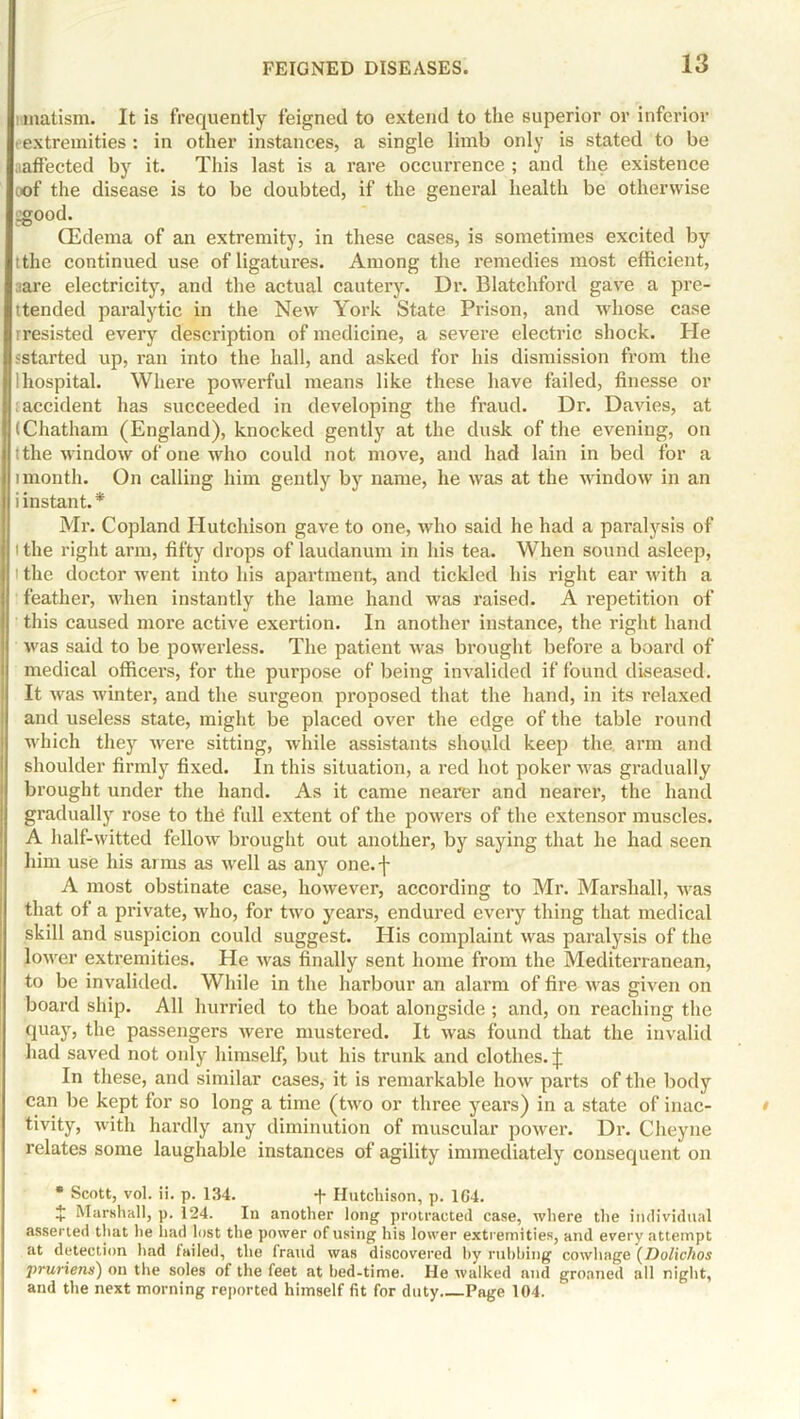 nmatism. It is frequently feigned to extend to the superior or inferior i extremities : in other instances, a single limb only is stated to be affected by it. This last is a rare occurrence ; and the existence oof the disease is to be doubted, if the general health be otherwise ggood. CEdema of an extremity, in these cases, is sometimes excited by tthe continued use of ligatures. Among the remedies most efficient, aare electricity, and the actual cautery. Dr. Blatcliford gave a pre- ttended paralytic in the New York State Prison, and whose case rresisted every description of medicine, a severe electric shock. He sstarted up, ran into the hall, and asked for his dismission from the I hospital. Where powerful means like these have failed, finesse or accident has succeeded in developing the fraud. Dr. Davies, at (Chatham (England), knocked gently at the dusk of the evening, on (the window of one who could not move, and had lain in bed for a imonth. On calling him gently by name, he was at the window in an i instant.* Mr. Copland Hutchison gave to one, who said he had a paralysis of tthe right arm, fifty drops of laudanum in his tea. When sound asleep, i the doctor went into his apartment, and tickled his right ear with a feather, when instantly the lame hand was raised. A repetition of this caused more active exertion. In another instance, the right hand was said to be powerless. The patient was brought before a board of medical officers, for the purpose of being invalided if found diseased. It was winter, and the surgeon proposed that the hand, in its relaxed and useless state, might be placed over the edge of the table round which they were sitting, while assistants should keep the. arm and shoulder firmly fixed. In this situation, a red hot poker was gradually brought under the hand. As it came nearer and nearer, the hand gradually rose to the full extent of the powers of the extensor muscles. A half-witted fellow brought out another, by saying that he had seen him use his arms as well as any one.f A most obstinate case, however, according to Mr. Marshall, was that of a private, who, for two years, endured every thing that medical skill and suspicion could suggest. His complaint was paralysis of the lower extremities. He was finally sent home from the Mediterranean, to be invalided. While in the harbour an alarm of fire was given on board ship. All hurried to the boat alongside ; and, on reaching the quay, the passengers were mustered. It was found that the invalid had saved not only himself, but his trunk and clothes.;}; In these, and similar cases, it is remarkable how parts of the body can be kept for so long a time (two or three years) in a state of inac- tivity, with hardly any diminution of muscular power. Dr. Clieyne relates some laughable instances of agility immediately consequent on • Scott, vol. ii. p. 134. + Hutchison, p. 164. $ Marshall, p. 124. In another long protracted case, where the individual asserted that lie had lost the power of using his lower extremities, and every attempt at detection had failed, the fraud was discovered by rubbing cowhage (Dolichos •pruriens) on the soles of the feet at bed-time. He walked and groaned all night, and the next morning reported himself fit for duty Page 104.