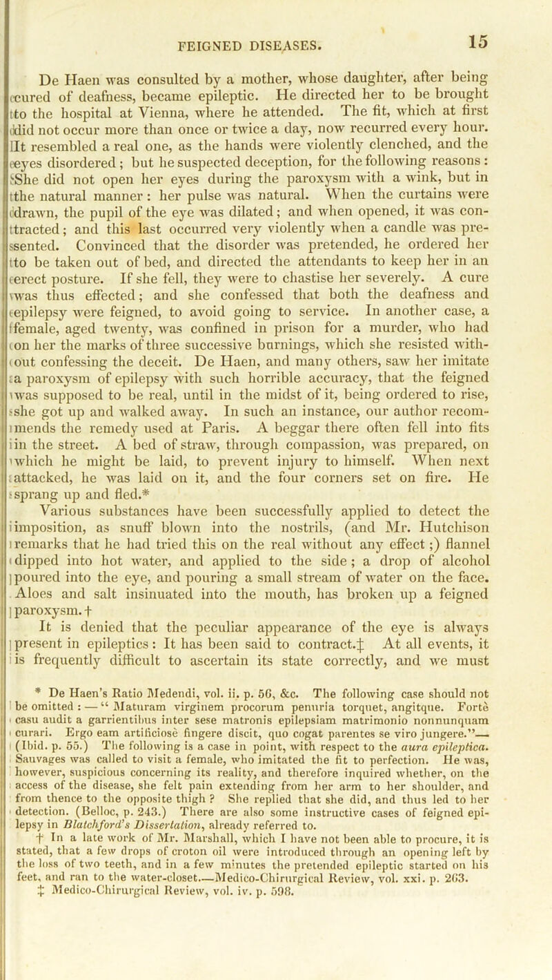 De Haen was consulted by a mother, whose daughter, after being ecured of deafness, became epileptic. He directed her to be brought tto the hospital at Vienna, where he attended. The fit, which at first lidid not occur more than once or twice a day, now recurred every hour, lit resembled a real one, as the hands were violently clenched, and the eeyes disordered; but he suspected deception, for the following reasons : irShe did not open her eyes during the paroxysm with a wink, but in j tthe natural manner: her pulse was natural. When the curtains were (drawn, the pupil of the eye was dilated; and when opened, it wras con- tracted ; and this last occurred very violently when a candle was pre- ssented. Convinced that the disorder was pretended, he ordered her tto be taken out of bed, and directed the attendants to keep her in an eerect posture. If she fell, they were to chastise her severely. A cure \was thus effected; and she confessed that both the deafness and tepilepsy were feigned, to avoid going to service. In another case, a (female, aged twenty, was confined in prison for a murder, who had I ton her the marks of three successive burnings, which she resisted with- iout confessing the deceit. De Haen, and many others, saw her imitate j ;a paroxysm of epilepsy with such horrible accuracy, that the feigned j uvas supposed to be real, until in the midst of it, being ordered to rise, •she got up and walked away. In such an instance, our author recom- 1 mends the remedy used at Paris. A beggar there often fell into fits iin the street. A bed of straw, through compassion, was prepared, on iwhich he might be laid, to prevent injury to himself. When next i attacked, he was laid on it, and the four corners set on fire. He | * sprang up and fled.* Various substances have been successfully applied to detect the i imposition, as snuff blown into the nostrils, (and Mr. Hutchison iremarks that he had tried this on the real without any effect;) flannel i dipped into hot water, and applied to the side ; a drop of alcohol ] poured into the eye, and pouring a small stream of water on the face. Aloes and salt insinuated into the mouth, has broken up a feigned ]paroxysm. + It is denied that the peculiar appearance of the eye is always ] present in epileptics : It has been said to contract.j: At all events, it i is frequently difficult to ascertain its state correctly, and we must * De Haen’s Ratio Medendi, vol. ii. p. 5G, &c. The following case should not ; be omitted : — “ Maturam virginem procorum penuria torquet, angitqtie. Forte ( casu audit a garrientilius inter sese matronis epilepsiam matrimonio nonnunquam i curari. Ergo earn artiliciose fingere discit, quo cogat parentes se viro jungere.”— (Ibid. p. 55.) The following is a case in point, with respect to the aura epileptica. Sauvages was called to visit a female, who imitated the fit to perfection. He was, i however, suspicious concerning its reality, and therefore inquired whether, on the access of the disease, she felt pain extending from her arm to her shoulder, and from thence to the opposite thigh ? She replied that she did, and thus led to her detection. (Belloc, p. 243.) There are also some instructive cases of feigned epi- lepsy in Blatchford’s Dissertation, already referred to. t In a late work of Mr. Marshall, which I have not been able to procure, it is stated, that a few drops of croton oil were introduced through an opening left by the loss of two teeth, and in a few minutes the pretended epileptic started on his feet, and ran to the water-closet.—Medico-Chirurgical Review, vol. xxi. p. 2(J3. J Medico-Chirurgical Review, vol. iv. p. 598.