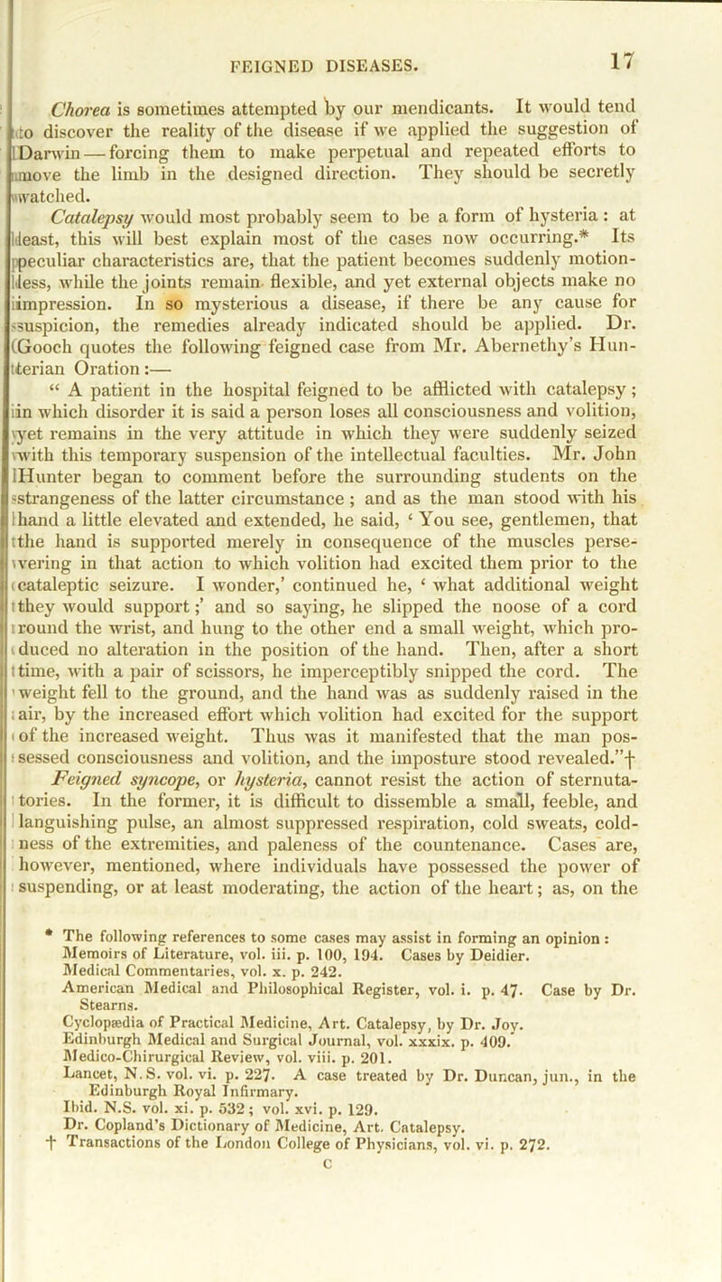 Chorea is sometimes attempted by our mendicants. It would tend ■ito discover the reality of the disease if we applied the suggestion of ! Darwin — forcing them to make perpetual and repeated efforts to amove the limb in the designed direction. They should be secretly watched. Catalepsy would most probably seem to be a form of hysteria : at Ideast, this will best explain most of the cases now occurring.* Its [peculiar characteristics are, that the patient becomes suddenly motion- less, while the joints remain flexible, and yet external objects make no iimpression. In so mysterious a disease, if there be any cause for suspicion, the remedies already indicated should be applied. Dr. (Gooch quotes the following feigned case from Mr. Abernethy’s Hun- tterian Oration:— “ A patient in the hospital feigned to be afflicted with catalepsy; iin which disorder it is said a person loses all consciousness and volition, yyet remains in the very attitude in which they were suddenly seized 'with this temporary suspension of the intellectual faculties. Mr. John lHunter began to comment before the surrounding students on the -strangeness of the latter circumstance ; and as the man stood with his hand a little elevated and extended, he said, ‘ You see, gentlemen, that tthe hand is supported merely in consequence of the muscles perse- | wering in that action to which volition had excited them prior to the I (cataleptic seizure. I wonder,’ continued he, ‘ what additional weight i Itthey would support;’ and so saying, he slipped the noose of a cord II round the wrist, and hung to the other end a small -weight, which pro- duced no alteration in the position of the hand. Then, after a short I I time, with a pair of scissors, he imperceptibly snipped the cord. The ’ weight fell to the ground, and the hand was as suddenly raised in the . air, by the increased effort which volition had excited for the support i of the increased wreight. Thus was it manifested that the man pos- | sessed consciousness and volition, and the imposture stood revealed.”f Feigned syncope, or hysteria, cannot resist the action of sternuta- 1 t tories. In the former, it is difficult to dissemble a small, feeble, and i languishing pulse, an almost suppressed respiration, cold sweats, cold- I ness of the extremities, and paleness of the countenance. Cases are, however, mentioned, where individuals have possessed the power of i suspending, or at least moderating, the action of the heart; as, on the * The following references to some cases may assist in forming an opinion: Memoirs of Literature, vol. iii. p. 100, 194. Cases by Deidier. Medical Commentaries, vol. x. p. 242. American Medical and Philosophical Register, vol. i. p. 47. Case by Dr. Stearns. Cyclopaedia of Practical Medicine, Art. Catalepsy, by Dr. Joy. Edinburgh Medical and Surgical Journal, vol. xxxix. p. 409. Medico-Chirurgical Review, vol. viii. p. 201. Lancet, N.S. vol. vi. p. 227. A case treated by Dr. Duncan, jun., in the Edinburgh Royal Infirmary. Ibid. N.S. vol. xi. p. 532; vol. xvi. p. 129. Dr. Copland’s Dictionary of Medicine, Art. Catalepsy. f Transactions of the London College of Physicians, vol. vi. p. 272. c