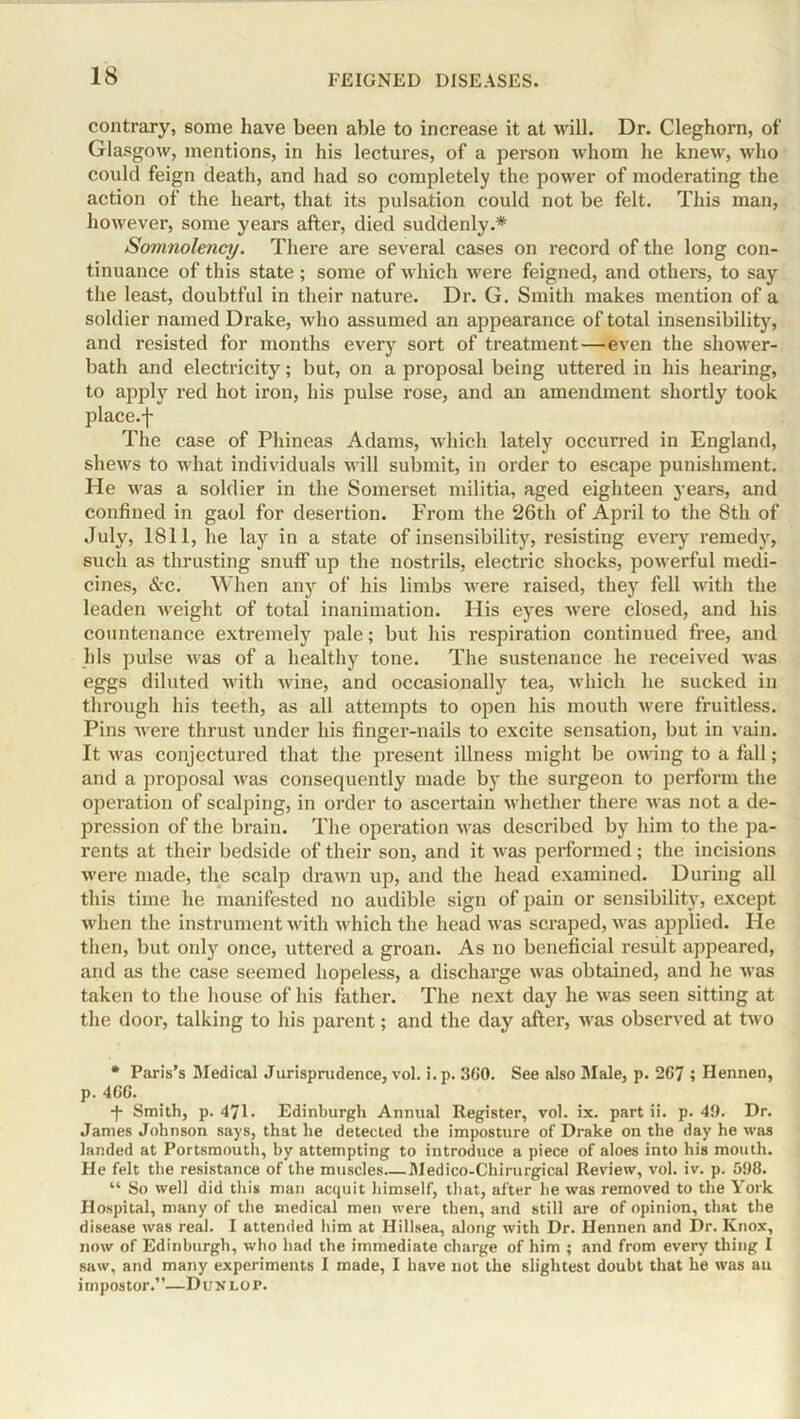 contrary, some have been able to increase it at will. Dr. Cleghorn, of Glasgow, mentions, in his lectures, of a person whom he knew, who could feign death, and had so completely the power of moderating the action of the heart, that its pulsation could not be felt. This man, however, some years after, died suddenly.* Somnolency. There are several cases on record of the long con- tinuance of this state ; some of which were feigned, and others, to say the least, doubtful in their nature. Dr. G. Smith makes mention of a soldier named Drake, who assumed an appearance of total insensibility, and resisted for months every sort of treatment—even the shower- bath and electricity; but, on a proposal being uttered in his hearing, to apply red hot iron, his pulse rose, and an amendment shortly took place.f The case of Phineas Adams, which lately occurred in England, shews to what individuals will submit, in order to escape punishment. He was a soldier in the Somerset militia, aged eighteen years, and confined in gaol for desertion. From the 26th of April to the 8th of July, 1811, he lay in a state of insensibility, resisting every remedy, such as thrusting snuff up the nostrils, electric shocks, powerful medi- cines, &c. When any of his limbs were raised, they fell with the leaden weight of total inanimation. His eyes were closed, and his countenance extremely pale; but his respiration continued free, and his pulse was of a healthy tone. The sustenance he received was eggs diluted with wine, and occasionally tea, which he sucked in through his teeth, as all attempts to open his mouth were fruitless. Pins were thrust under his finger-nails to excite sensation, but in vain. It was conjectured that the present illness might be owing to a fall; and a proposal was consequently made by the surgeon to perform the operation of scalping, in order to ascertain whether there was not a de- pression of the brain. The operation was described by him to the pa- rents at their bedside of their son, and it was performed; the incisions were made, the scalp drawn up, and the head examined. During all this time he manifested no audible sign of pain or sensibility, except when the instrument with which the head was scraped, was applied. He then, but only once, uttered a groan. As no beneficial result appeared, and as the case seemed hopeless, a dischai’ge was obtained, and he was taken to the house of his father. The next day he was seen sitting at the door, talking to his jxarent; and the day after, was observed at two * Paris’s Medical Jurisprudence, vol. i.p. 3(i0. See also Male, p. 267 ; Hennen, p. 4GC. -f- Smith, p. 471. Edinburgh Annual Register, vol. ix. part ii. p. 49. Dr. James Johnson says, that he detected the imposture of Drake on the day he was landed at Portsmouth, by attempting to introduce a piece of aloes into his mouth. Fie felt the resistance of the muscles Medico-Chirurgical Review, vol. iv. p. 598. “ So well did this man acquit himself, that, after he was removed to the York Hospital, many of the medical men were then, and still are of opinion, that the disease was real. I attended him at Hillsea, along with Dr. Hennen and Dr. Knox, now of Edinburgh, who had the immediate charge of him ; and from every thing I saw, and many experiments I made, I have not the slightest doubt that he was an impostor.”—Dun lot.