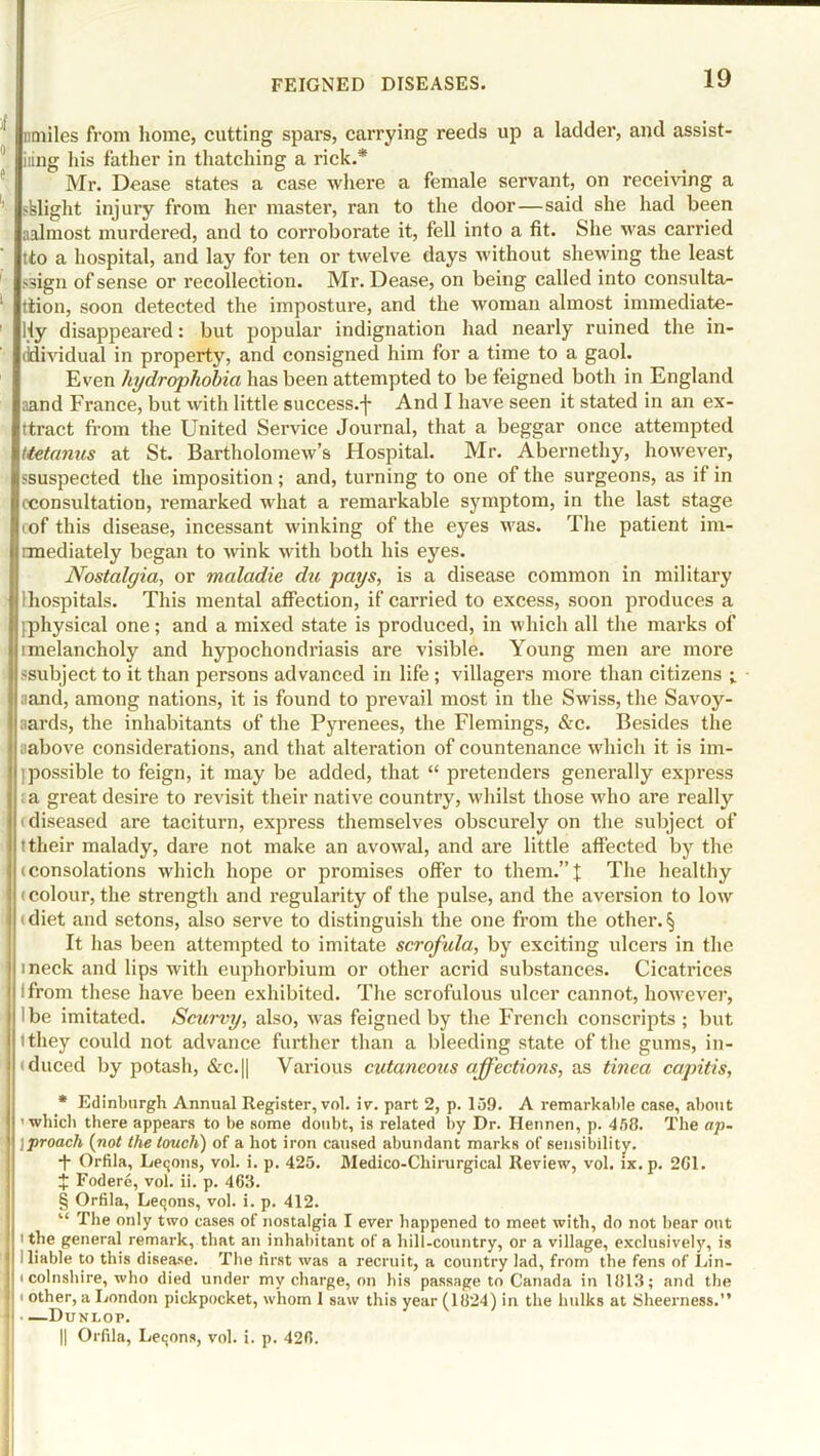 nmiles from home, cutting spars, carrying reeds up a ladder, and assist- ing his father in thatching a rick.* Mr. Dease states a case where a female servant, on receiving a flight injury from her master, ran to the door—said she had been aalmost murdered, and to corroborate it, fell into a fit. She was carried tto a hospital, and lay for ten or twelve days without shewing the least >sign of sense or recollection. Mr. Dease, on being called into consulta- tion, soon detected the imposture, and the woman almost immediate- Hy disappeared: but popular indignation had nearly ruined the in- ddividual in property, and consigned him for a time to a gaol. Even hydrophobia has been attempted to be feigned both in England aand France, but with little success, j- And I have seen it stated in an ex- tract from the United Service Journal, that a beggar once attempted Uetanus at St. Bartholomew’s Hospital. Mr. Abernethy, however, ssuspected the imposition; and, turning to one of the surgeons, as if in (■consultation, remarked what a remarkable symptom, in the last stage of this disease, incessant winking of the eyes was. The patient im- rmediately began to wink with both his eyes. Nostalgia, or maladie du pays, is a disease common in military lhospitals. This mental affection, if carried to excess, soon produces a .physical one; and a mixed state is produced, in which all the marks of melancholy and hypochondriasis are visible. Young men are more ^subject to it than persons advanced in life; villagers more than citizens ; aand, among nations, it is found to prevail most in the Swiss, the Savoy- aards, the inhabitants of the Pyrenees, the Flemings, &c. Besides the aabove considerations, and that alteration of countenance which it is im- possible to feign, it may be added, that “ pretenders generally express a great desire to revisit their native country, whilst those who are really i diseased are taciturn, express themselves obscurely on the subject of ttheir malady, dare not make an avowal, and are little affected by the (consolations which hope or promises offer to them.”t The healthy (colour, the strength and regularity of the pulse, and the aversion to low diet and setons, also serve to distinguish the one from the other. § It has been attempted to imitate scrofula, by exciting ulcers in the ineck and lips with euphorbium or other acrid substances. Cicatrices I from these have been exhibited. The scrofulous ulcer cannot, however, • be imitated. Scurvy, also, was feigned by the French conscripts ; but I they could not advance further than a bleeding state of the gums, in- duced by potash, &c.|| Various cutaneous affections, as tinea capitis, * Edinburgh Annual Register, vol. iv. part 2, p. 159. A remarkable case, about 'which there appears to be some doubt, is related by Dr. Hennen, p. 458. The ap- \proach (not the touch) of a hot iron caused abundant marks of sensibility. •f Orfila, Lemons, vol. i. p. 425. Medico-Chirurgical Review, vol. ix.p. 2G1. J Fodere, vol. ii. p. 4G3. § Orfila, Letjons, vol. i. p. 412. “ The only two cases of nostalgia I ever happened to meet with, do not bear out i the general remark, that an inhabitant of a hill-country, or a village, exclusively, is I liable to this disease. The first was a recruit, a country lad, from the fens of Lin- i colnsbire, who died under my charge, on bis passage to Canada in 1813; and the i other, a London pickpocket, whom I saw this year (1824) in the bulks at Sheerness.” < —Dunlop. || Orfila, Leqons, vol. i. p. 428.