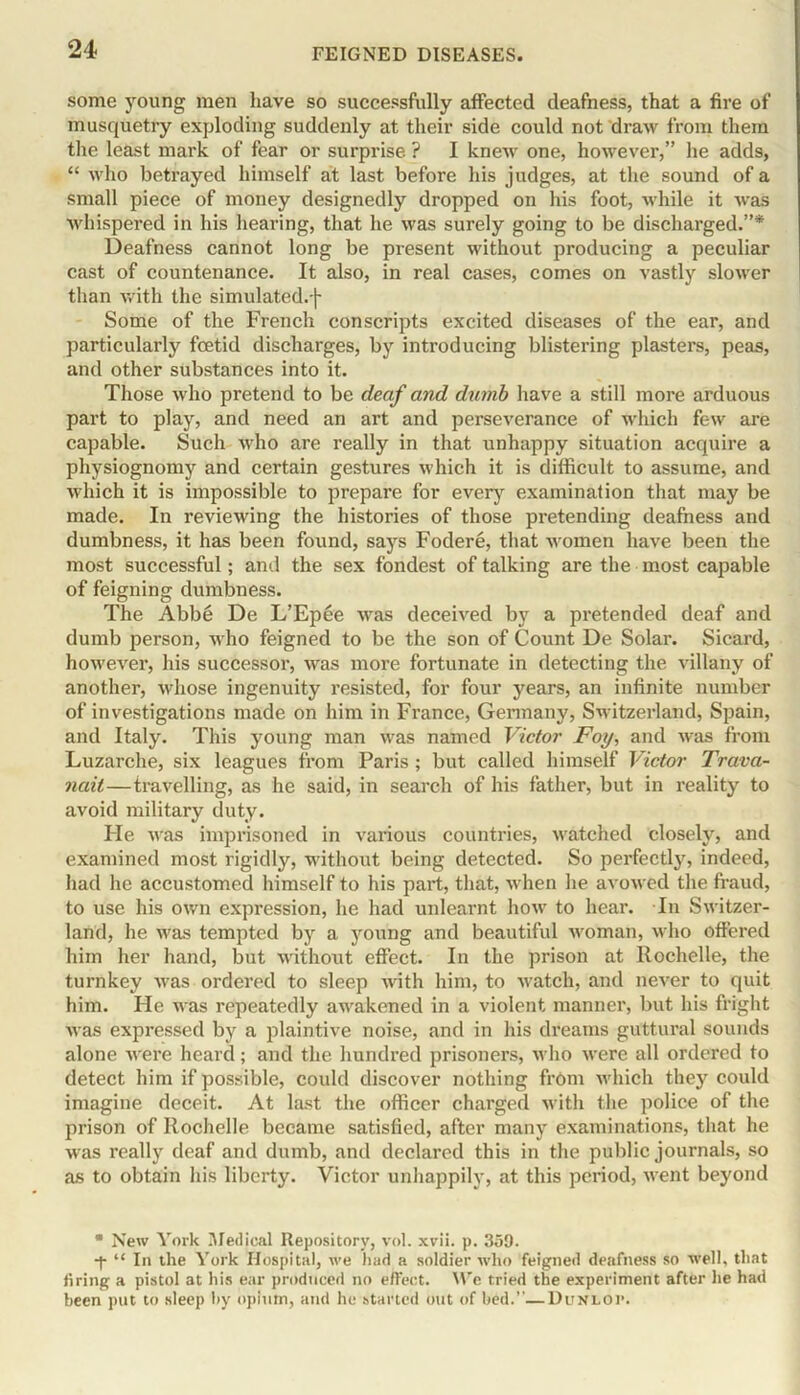 some young men have so successfully affected deafness, that a fire of musquetry exploding suddenly at their side could not draw from them the least mark of fear or surprise. ? I knew one, however,” he adds, “ who betrayed himself at last before his judges, at the sound of a small piece of money designedly dropped on his foot, while it was whispered in his hearing, that he was surely going to be discharged.”* Deafness cannot long be present without producing a peculiar cast of countenance. It also, in real cases, comes on vastly slower than with the simulated.-)- Some of the French conscripts excited diseases of the ear, and particularly foetid discharges, by introducing blistering plasters, peas, and other substances into it. Those who pretend to be deaf and dumb have a still more arduous part to play, and need an art and perseverance of which few are capable. Such who are really in that unhappy situation acquire a physiognomy and certain gestures which it is difficult to assume, and which it is impossible to prepare for every examination that may be made. In reviewing the histories of those pretending deafness and dumbness, it has been found, says Fodere, that women have been the most successful; ami the sex fondest of talking are the most capable of feigning dumbness. The Abbe De L’Epee was deceived by a pretended deaf and dumb person, who feigned to be the son of Count De Solar. Sicard, however, his successor, was more fortunate in detecting the villany of another, whose ingenuity resisted, for four years, an infinite number of investigations made on him in France, Germany, Switzerland, Spain, and Italy. This young man was named Victor Foy, and was from Luzarche, six leagues from Paris; but called himself Victor Trava- nail—travelling, as he said, in search of his father, but in reality to avoid military duty. He was imprisoned in various countries, watched closely, and examined most rigidly, without being detected. So perfectly, indeed, had he accustomed himself to his part, that, when he avowed the fraud, to use his own expression, he had unlearnt how to hear. In Switzer- land, he was tempted by a young and beautiful woman, who offered him her hand, but without effect. In the prison at Rochelle, the turnkey was ordered to sleep with him, to watch, and never to quit him. He was repeatedly awakened in a violent manner, but his fright was expressed by a plaintive noise, and in his dreams guttural sounds alone were heard; and the hundred prisoners, who were all ordered to detect him if possible, could discover nothing from which they could imagine deceit. At last the officer charged with the police of the prison of Rochelle became satisfied, after many examinations, that he was really deaf and dumb, and declared this in the public journals, so as to obtain his liberty. Victor unhappily, at this period, went beyond * New York Medical Repository, vol. xvii. p. 359. •y “ In the York Hospital, we had a soldier who feigned deafness so well, that tiring a pistol at his ear produced no effect. \Ye tried the experiment after he had been put to sleep by opium, and he started out of bed.''—Dunlov.