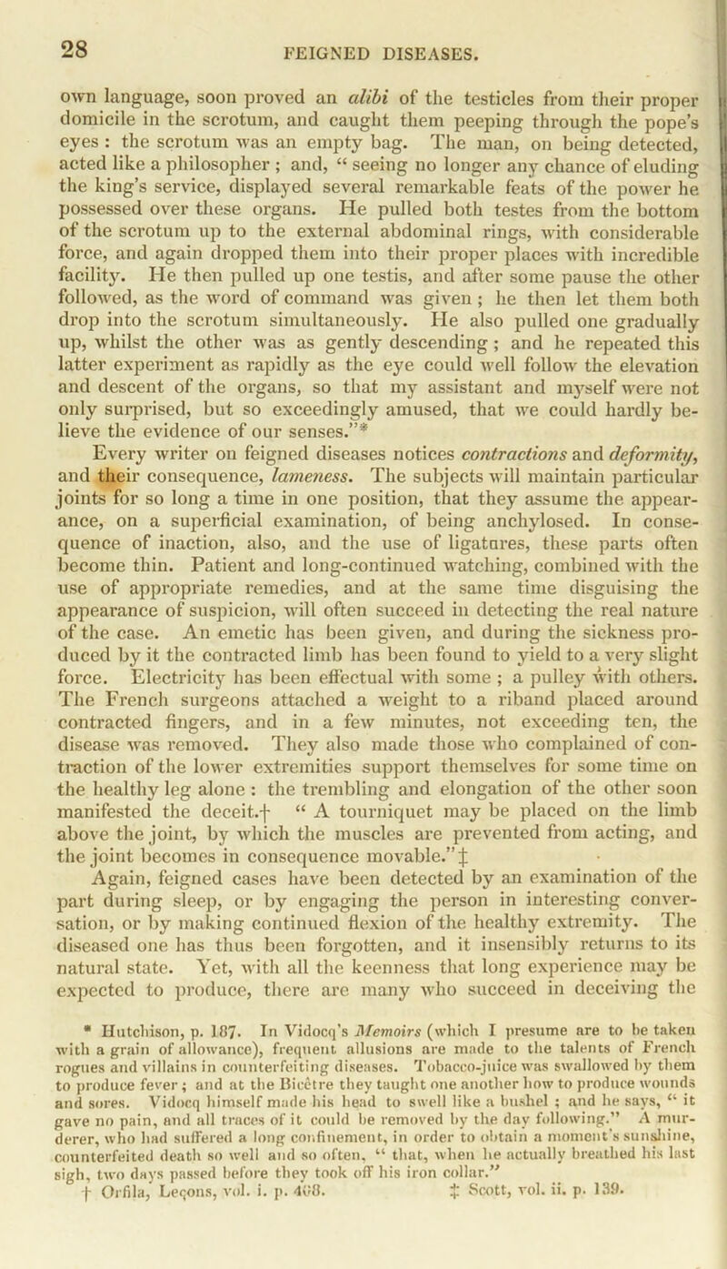 own language, soon proved an alibi of the testicles from their proper domicile in the scrotum, and caught them peeping through the pope’s eyes : the scrotum was an empty bag. The man, on being detected, acted like a philosopher ; and, “ seeing no longer any chance of eluding the king’s service, displayed several remarkable feats of the power he possessed over these organs. He pulled both testes from the bottom of the scrotum up to the external abdominal rings, with considerable force, and again dropped them into their proper places with incredible facility. He then pulled up one testis, and after some pause the other followed, as the word of command was given ; he then let them both drop into the scrotum simultaneously. He also pulled one gradually up, whilst the other was as gently descending; and he repeated this latter experiment as rapidly as the eye could well follow the elevation and descent of the organs, so that my assistant and mj^self were not only surprised, but so exceedingly amused, that we could hardly be- lieve the evidence of our senses.”* Every writer on feigned diseases notices contractions and deformity, and their consequence, lameness. The subjects will maintain particular joints for so long a time in one position, that they assume the appear- ance, on a superficial examination, of being anchylosed. In conse- quence of inaction, also, and the use of ligatures, these parts often become thin. Patient and long-continued watching, combined with the use of appropriate remedies, and at the same time disguising the appearance of suspicion, will often succeed in detecting the real nature of the case. An emetic has been given, and during the sickness pro- duced by it the contracted limb has been found to yield to a very slight force. Electricity has been effectual with some ; a pulley with others. The French surgeons attached a weight to a riband placed around contracted fingers, and in a few minutes, not exceeding ten, the disease was removed. They also made those who complained of con- traction of the lower extremities support themselves for some time on the healthy leg alone : the trembling and elongation of the other soon manifested the deceit.f “ A tourniquet may be placed on the limb above the joint, by which the muscles are prevented from acting, and the joint becomes in consequence movable.” j: Again, feigned cases have been detected by an examination of the part during sleep, or by engaging the person in interesting conver- sation, or by making continued flexion of the healthy extremity. The diseased one has thus been forgotten, and it insensibly returns to its natural state. Yet, with all the keenness that long experience may be expected to produce, there are many who succeed in deceiving the * Hutchison, p. 187. In Vidocq’s Memoirs (which I presume are to he taken with a grain of allowance), frequent allusions are made to the talents of French rogues and villains in counterfeiting diseases. Tobacco-juice was swallowed by them to produce fever ; and at the Bieetre they taught one another how to produce wounds and sores. Vidocq himself made his head to swell like a bushel ; and he says, “ it gave no pain, and all traces of it could be removed by the day following.” A mur- derer, who had suffered a long confinement, in order to obtain a moment’s sunshine, counterfeited death so well and so often, 11 that, when he actually breathed his last sigh, two days passed before they took off his iron collar.” f Orfila, Leqons, vol. i. p. 4v8. £ Scott, vol. ii. p. 139.