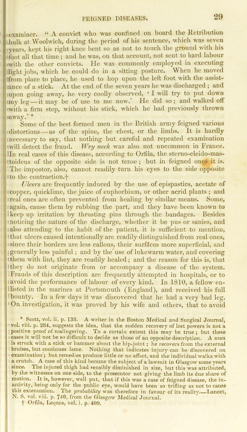 examiner. “ A convict who was confined on board the Retribution hhulk at Woolwich, during the period of his sentence, which was seven yyears, kept his right knee bent so as not to touch the ground with his i foot all that time; and he was, on that account, not sent to hard labour with the other convicts. He was commonly employed in executing Uight jobs, which he could do in a sitting posture. When he moved ffrom place to place, he used to hop upon the left foot with the assist- nance of a stick. At the end of the seven years he was discharged ; and rupon going away, he very coolly observed, ‘ I will try to put down ■|rmy leg—it may be of use to me now.' He did so; and walked oft 1 vwith a firm step, without his stick, which he had previously thrown I aaway.”* Some of the best formed men in the British army feigned various i distortions—as of the spine, the chest, or the limbs. It is hardly inecessary to say, that nothing but careful and repeated examination II \will detect the fraud. Wry neck was also not uncommon in France. | lln real cases of this disease, according to Orfila, the sterno-cleido-mas- 'Ittoideus of the opposite side is not tense; but in feigned ones it is. | The impostor, also, cannot readily turn his eyes to the side opposite into the contraction.j- Ulcers are frequently induced by the use of epispastics, acetate of i (copper, quicklime, the juice of euphorbium, or other acrid plants ; and ! ireal ones are often prevented from healing by similar means. Some, ! (again, cause them by rubbing the part, and they have been known to ikeep up irritation by thrusting pins through the bandages. Besides i i noticing the nature of the discharge, whether it be pus or sanies, and | ; also attending to the habit of the patient, it is sufficient to mention, ! l that ulcers caused intentionally are readily distinguished from real ones, j ; since their borders are less callous, their surfaces more superficial, and ! (generally less painful; and by the^use of lukewarm water, and covering ! i them with lint, they are readily healed; and the reason for this is, that i i they do not originate from or accompany a disease of the system. : Frauds of this description are frequently attempted in hospitals, or to ■ (avoid the performance of labour of every kind. In 1810, a fellow en- : 1 listed in the marines at Portsmouth (England), and received his full 1 bounty. In a few days it was discovered that he had a very bad leg. 1 On investigation, it was proved by his wife and others, that to avoid * Scott, vol. ii. p. 138. A writer in the Boston Medical and Surgical Journal, ■ vol. viii. p. 284, suggests the idea, that the sudden recovery of lost powers is not a ] positive proof of malingering. To a certain extent this may be true; but these i cases it will not be so difficult to decide as those of an opposite description. A man : is struck with a stick or hammer about the hip-joint; he recovers from the external bruises, but continues lame. Nothing that indicates injury can be discovered on examination ; but remedies produce little or no effect, and the individual walks with a crutch. A case of this kind became the subject of a lawsuit in Glasgow some years since. The injured thigh had sensibly diminished in size, but this was attributed, by the witnesses on one side, to the prosecutor not giving the limb its due share of motion. It is, however, well put, that if this was a case of feigned disease, the in- activity, being only for the public eye, would have been so trifling as not to cause this extenuation. The probability was therefore in favour of its reality.—Lancet, N. S. vol. viii. p. 740, from the Glasgow Medical Journal. ft Orfila, Leqons, vol. i. p. 401).