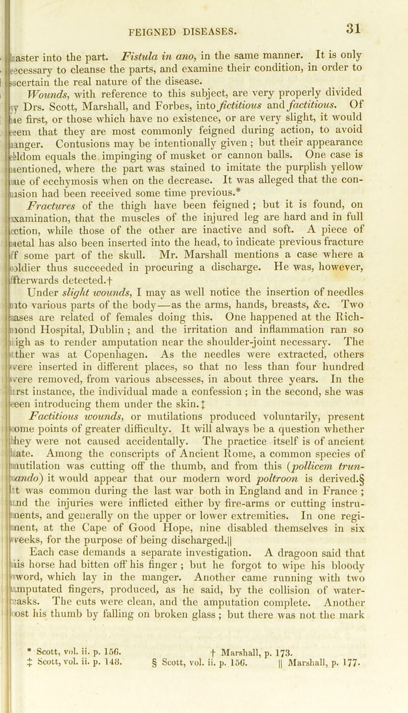 ■ t laaster into the part. Fistula in ano, in the same manner. It is only ■) i jcessary to cleanse the parts, and examine their condition, in order to I ^certain the real nature of the disease. Wounds, with reference to this subject, are very properly divided vy Drs. Scott, Marshall, and Forbes, into fictitious and factitious. Of ; ne first, or those which have no existence, or are very slight, it would eem that they are most commonly feigned during action, to avoid aanger. Contusions may be intentionally given ; but their appearance efeldom equals the. impinging of musket or cannon balls. One case is Mentioned, where the part was stained to imitate the purplish yellow tiue of ecchymosis when on the decrease. It was alleged that the con- tusion had been received some time previous.* Fractures of the thigh have been feigned ; but it is found, on xxamination, that the muscles of the injured leg are hard and in full cction, while those of the other are inactive and soft. A piece of metal has also been inserted into the head, to indicate previous fracture ff some part of the skull. Mr. Marshall mentions a case where a coldier thus succeeded in procuring a discharge. He was, however, t'fterwards detected.f Under slight wounds, I may as well notice the insertion of needles into various parts of the body—as the arms, hands, breasts, &c. Two biases are related of females doing this. One happened at the Rich- mond Hospital, Dublin ; and the irritation and inflammation ran so nigh as to render amputation near the shoulder-joint necessary. The ther was at Copenhagen. As the needles were extracted, others i vere inserted in different places, so that no less than four hundred were removed, from various abscesses, in about three years. In the • itrst instance, the individual made a confession ; in the second, she was keen introducing them under the skin. J Factitious ivounds, or mutilations produced voluntarily, present • ome points of greater difficulty. It will always be a question whether lihey were not caused accidentally. The practice itself is of ancient Late. Among the conscripts of Ancient Rome, a common species of mutilation was cutting off the thumb, and from this (pollicem trun- ando) it would appear that our modern word poltroon is derived.§ rt was common during the last war both in England and in France ; imd the injuries were inflicted either by fire-arms or cutting instru- ments, and generally on the upper or lower extremities. In one regi- ment, at the Cape of Good Hope, nine disabled themselves in six weeks, for the purpose of being discharged.|| Each case demands a separate investigation. A dragoon said that ikis horse had bitten off his finger ; but he forgot to wipe his bloody word, which lay in the manger. Another came running with two umiputated fingers, produced, as he said, by the collision of water- :asks. The cuts were clean, and the amputation complete. Another ost his thumb by falling on broken glass; but there was not the mark • Scott, vol. ii. p. 1,56. f Marshall, p. 173. $ Scott, vol. ii. p. 143. § Scott, vol. ii. p. 150. || Marshall, p. 177-