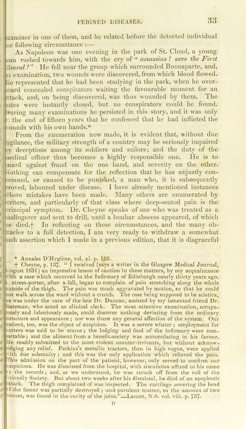 I uaminer in one of them, and he related before the detected individual lee following circumstance :— As Napoleon was one evening in the park of St. Cloud, a young inan rushed towards him, with the cry of “ assassins ! save the First 'Consul!” He fell near the group which surrounded Buonaparte, and, i in examination, two wounds were discovered, from which blood flowed. | [£e represented that he had been studying in the park, when he over- i eeard concealed conspirators waiting the favourable moment for an i tttack, and, on being discovered, was thus wounded by them. The . i sites were instantly closed, but no conspirators could be found, during many examinations he persisted in this story, and it was only t: the end of fifteen years that he confessed that he had inflicted the I i ounds with his own hands.* From the enumeration now made, it is evident that, without due i iiigilance, the military strength of a country may be seriously impaired \y deceptions among its soldiers and sailors; and the duty of the ' uedical officer thus becomes a highly responsible one. He is to ; tmard against fraud on the one hand, and severity on the other. Nothing can compensate for the reflection that he has unjustly con- eemned, or caused to be punished, a man who, it is subsequently rroved, laboured under disease. I have already mentioned instances I there mistakes have been made. Many others are enumerated by I rriters, and particularly of that class where deep-seated pain is the rincipal symptom. Dr. Cheyne speaks of one who was treated as a lalingerer and sent to drill, until a lumbar abscess appeared, of which e died.-)- In reflecting on these circumstances, and the many ob- ' acles to a full detection, I am very ready to withdraw a somewhat ash assertion which I made in a previous edition, that it is disgraceful * Annales D'Hygiene, vol. xi. p. 188. -j- Cheyne, p. 137- “ I received (says a writer in the Glasgow Medical Journal, A ugust 1831) an impressive lesson of caution in these matters, by my acquaintance ith a case which occurred in the Infirmary of Edinburgh nearly thirty years ago. i. street-porter, after a fall, began to complain of pain stretching along the whole uatside of the thigh. The pain was much aggravated by motion, so that he could »ot walk across the ward without a crutch. The case being supposed to be sciatica, ee was under the care of the late Dr. Duncan, assisted by my lamented friend Dr. ’■lateman, who acted as clinical clerk. The most attentive examination, scrupu- ,r Hisly and laboriously made, could discover nothing deviating from the ordinary if tr.ructure and appearance ; nor was there any general affection of the system. Our iitient, too, was the object of suspicion. It was a severe winter ; employment for orters was said to be scarce ; the lodging and food of the infirmary were corn- u-table ; and the aliment from a benefit-society was accumulating in his favour. He readily submitted to the most violent counter-irritants, but without acknow- ledging any relief. Perkins’s metallic tractors, then in high vogue, were applied ith due solemnity ; and this was the only application which relieved the pain, ’his admission on the part of the patient, however, only served to confirm our uspicions. He was dismissed from the hospital, with simulation affixed to his name l the records; and, as we understood, he was struck off from the roll of the riendly Society. But about two weeks after his dismissal, he died of an apoplectic ttack. The thigh complained of was inspected. The cartilage covering the head l tlie femur was partially destroyed ; and purulent matter, to the amount of two unces, was found in the cavity of the joint.”—Lancet, N.S. vol. viii. p, 7J7- D