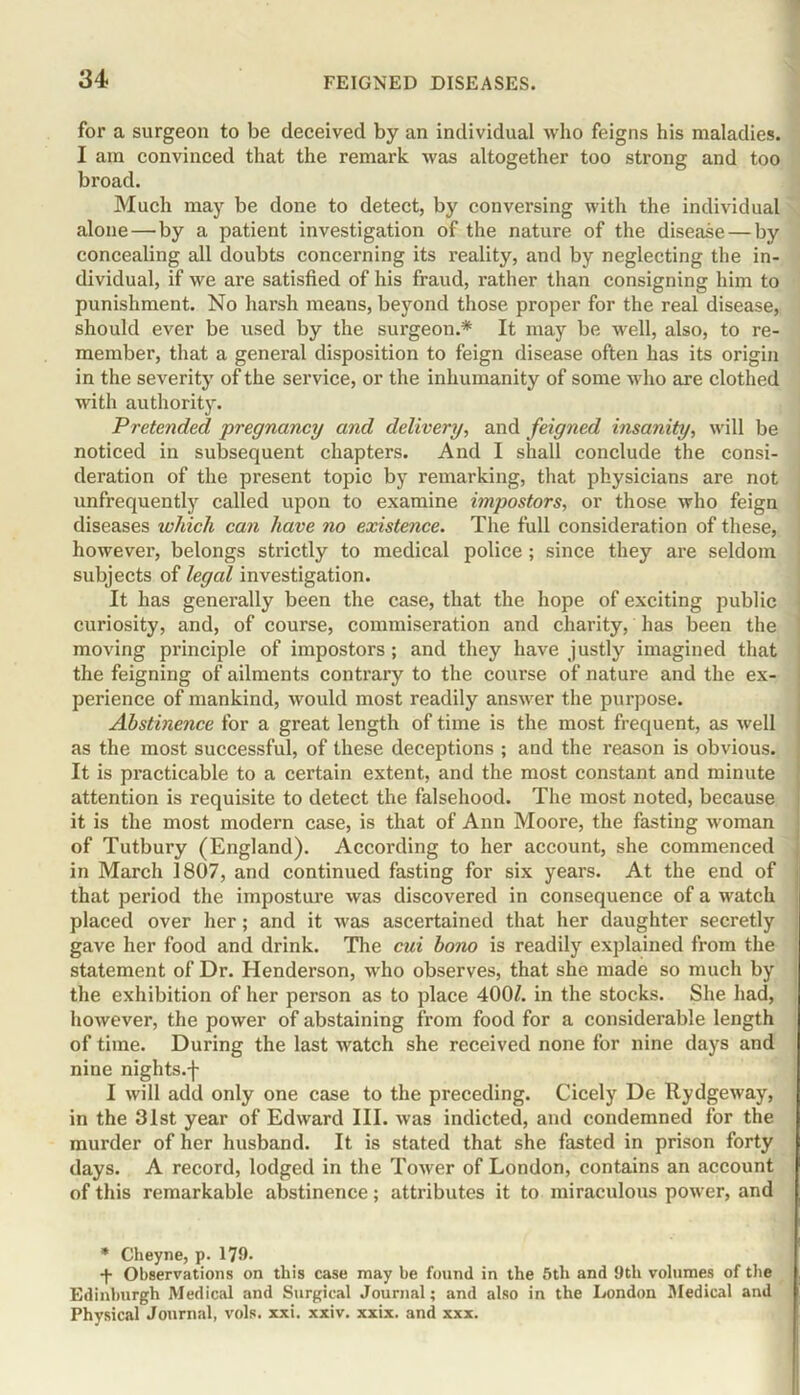 for a surgeon to be deceived by an individual who feigns his maladies. I am convinced that the remark was altogether too strong and too broad. Much may be done to detect, by conversing with the individual alone—by a patient investigation of the nature of the disease — by concealing all doubts concerning its reality, and by neglecting the in- dividual, if we are satisfied of his fraud, rather than consigning him to punishment. No harsh means, beyond those proper for the real disease, should ever be used by the surgeon.* It may be well, also, to re- member, that a general disposition to feign disease often has its origin in the severity of the service, or the inhumanity of some who are clothed with authority. Pretended pregnancy and delivery, and feigned insanity, will be noticed in subsequent chapters. And I shall conclude the consi- deration of the present topic by remarking, that physicians are not unfrequently called upon to examine impostors, or those who feign diseases which can have no existence. The full consideration of these, however, belongs strictly to medical police ; since they are seldom subjects of legal investigation. It has generally been the case, that the hope of exciting public curiosity, and, of course, commiseration and charity, has been the moving principle of impostors ; and they have justly imagined that the feigning of ailments contrary to the course of nature and the ex- perience of mankind, would most readily answer the purpose. Abstinence for a great length of time is the most frequent, as well as the most successful, of these deceptions ; and the reason is obvious. It is practicable to a certain extent, and the most constant and minute attention is requisite to detect the falsehood. The most noted, because it is the most modern case, is that of Ann Moore, the fasting woman of Tutbury (England). According to her account, she commenced in March 1807, and continued fasting for six years. At the end of that period the imposture was discovered in consequence of a watch placed over her; and it was ascertained that her daughter secretly gave her food and drink. The cui bono is readily explained from the statement of Dr. Henderson, who observes, that she made so much by the exhibition of her person as to place 400/. in the stocks. She had, however, the power of abstaining from food for a considerable length of time. During the last watch she received none for nine days and nine nights.-}- I will add only one case to the preceding. Cicely De Rydgeway, in the 31st year of Edward III. was indicted, and condemned for the murder of her husband. It is stated that she fasted in prison forty days. A record, lodged in the Tower of London, contains an account of this remarkable abstinence; attributes it to miraculous power, and * Cheyne, p. 179. f Observations on this case may be found in the 5th and 9tli volumes of the Edinburgh Medical and Surgical Journal; and also in the London Medical and Physical Journal, vols. xxi. xxiv. xxix. and xxx.