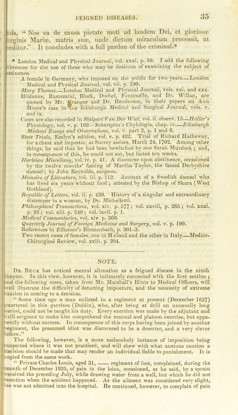 |( ds, “ Nos ea de causa pietate moti ad laudem Dei, et gloriosae ir.rginis Mariae, matris suee, unde dictum miraculum processit, ut eeditur.” It concludes with a full pardon of the criminal.* * London Medical and Physical Journal, vol. xxxi. p. 50. I add the following feerences for the use of those who may be desirous ol examining the subject of jstinence. A female in Germany, who imposed on the public for two years.—London Medical and Physical Journal, vol. vii. p. 190. Mary Thomas London Medical and Physical Journal, vols. xxi. and xxx. Hildanus, Ramazzini, Block, Doebel, Fontenelle, and Dr. Willan, are quoted by Mr. Granger and Dr. Henderson, in their papers on Ann Moore’s case in ®ne Edinburgh Medical and Surgical Journal, vols. v. and ix. Gases are also recorded in Stalparl Van Der JViel, vol. ii. observ. 15—Haller's Physiology, vol. v. p. 108—Schuriyins's Chylologia, chap, iv—Edinburgh Medical Essays and Observations, vol. v. part 2, p. 1 and 6. State Trials, Emlvn’s edition, vol. v. p. 482. Trial of Richard Hatheway, for a cheat and impostor, at Surrey assizes, March 24, 1702. Among other things, he said that he had been bewitched by one Sarah Murdock ; and, in consequence of this, he could not eat, but fasted ten weeks. Ilarleian Miscellany, vol.iv. p. 41. A discourse upon abstinence, occasioned by the twelve months’ fasting of Martha Taylor, the famed Derbyshire damsel; by John Reynolds, surgeon. Memoirs of Literature, vol. iii. p. 112. Account of a Swedish damsel who has lived six years without food ; attested by the Bishop of Skara (West Gothland). Republic of Letters, vol. ii. p. 439. History of a singular and extraordinary distemper in a woman, by Dr. Michelletti. Philosophical Transactions, vol. xiv. p. 577 ; vol. xxviii, p. 265 ; vol. xxxi. p. 28 ; vol. xlii. p. 240 ; vol. lxvii. p. 1. Medical Commentaries, vol. xiv. p. 360. Quarterly Journal of Foreign Medicine and Surgery, vol. v. p. 190. References in Elliotson’s Blumenbach, p. 301-3. Two recent cases of females, one in Holland and the other in Italy Medico- Chirurgical Review, vol. xxiii. p. 204. NOTE. Dn. Beck has noticed mental alienation as a feigned disease in the ninth ihapter. In this view, however, it is intimately connected with the first section ; rind the following cases, taken from Mr. Marshall’s Hints to Medical Officers, will ' /ell illustrate the difficulty of detecting imposture, and the necessity of extreme aaution in coming to a decision. “ Some time ago a man enlisted in a regiment at present (December 1827) |truartered in this garrison (Dublin), who, after being at drill an unusually long ireriod, could not be taught his duty. Every exertion was made by the adjutant and i rill-sergeant to make him comprehend the manual and platoon exercise, but appa- rently without success. In consequence of this corps having been joined by another r egiment, the presumed idiot was discovered to be a deserter, and a very clever fellow.” The following, however, is a more melancholy instance of imposition being suspected where it was not practised, and will shew with what anxious caution a 'decision should be made that may render an individual liable to punishment. It is opied from the same work. “ Private Charles Louis, aged 31, regiment of foot, complained, during the anonth of December 1825, of pain in the loins, occasioned, as he said, by a sprain |received the preceding July, while drawing water from a well, but which he did not 'mention when the accident happened. As the ailment was considered very slight, ie was not admitted into the hospital. He continued, however, to complain of pain