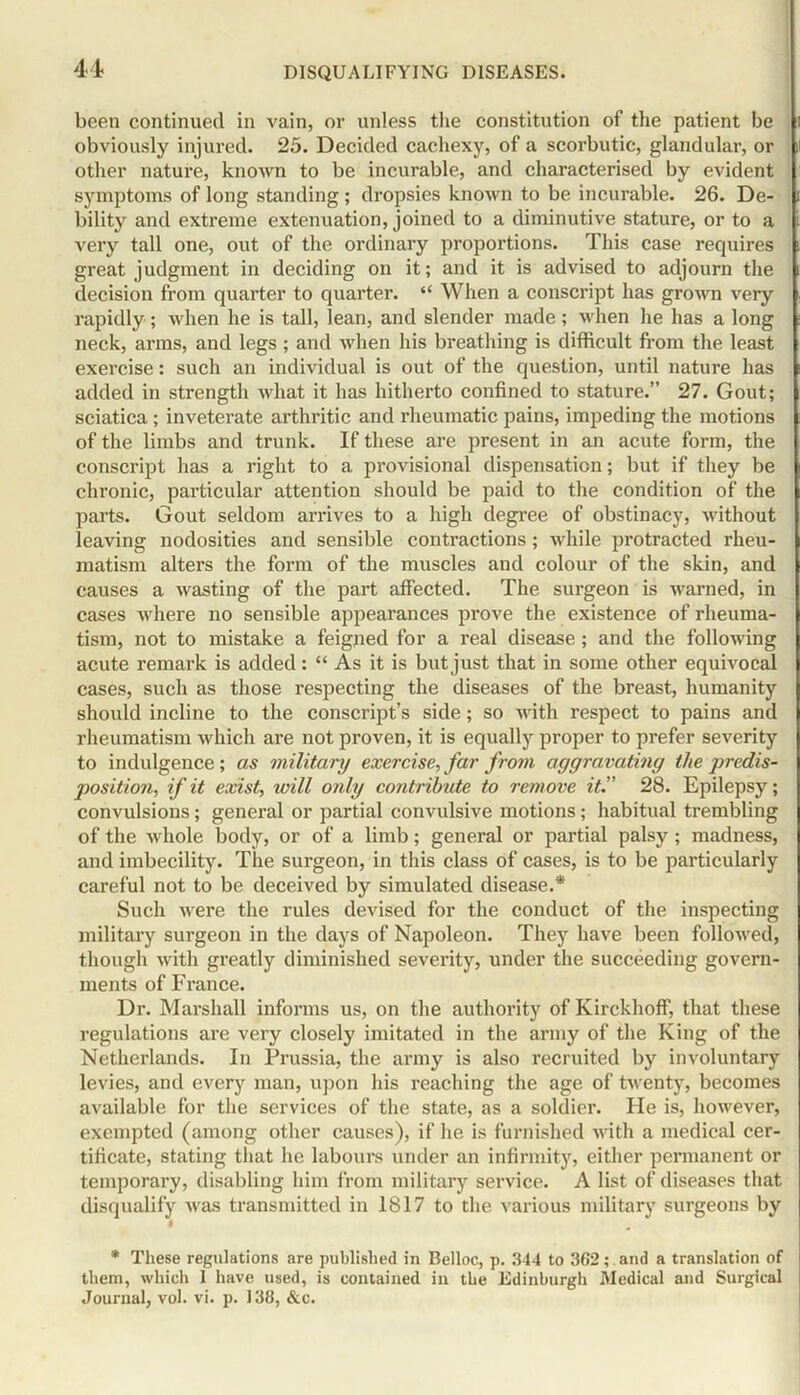 been continued in vain, or unless the constitution of the patient be obviously injured. 25. Decided cachexy, of a scorbutic, glandular, or other nature, known to be incurable, and characterised by evident symptoms of long standing ; dropsies known to be incurable. 26. De- bility and extreme extenuation, joined to a diminutive stature, or to a very tall one, out of the ordinary proportions. This case requires great judgment in deciding on it; and it is advised to adjourn the decision from quarter to quarter. “ When a conscript has grown very rapidly; when he is tall, lean, and slender made; when he has a long neck, arms, and legs ; and when his breathing is difficult from the least exercise: such an individual is out of the question, until nature has added in strength what it has hitherto confined to stature.” 27. Gout; sciatica; inveterate arthritic and rheumatic pains, impeding the motions of the limbs and trunk. If these are present in an acute form, the conscript has a right to a provisional dispensation; but if they be chronic, particular attention should be paid to the condition of the parts. Gout seldom arrives to a high degree of obstinacy, without leaving nodosities and sensible contractions; while protracted rheu- matism alters the form of the muscles and colour of the skin, and causes a wasting of the part affected. The surgeon is warned, in cases where no sensible appearances prove the existence of rheuma- tism, not to mistake a feigned for a real disease ; and the following acute remark is added: “ As it is but just that in some other equivocal cases, such as those respecting the diseases of the breast, humanity should incline to the conscript’s side; so with respect to pains and rheumatism which are not proven, it is equally proper to prefer severity to indulgence; as military exercise, far from aggravating the predis- position, if it exist, will only contribute to remove it.” 28. Epilepsy; convulsions; general or partial convulsive motions; habitual trembling of the whole body, or of a limb; general or partial palsy; madness, and imbecility. The surgeon, in this class of cases, is to be particularly careful not to be deceived by simulated disease.* Such were the rules devised for the conduct of the inspecting military surgeon in the days of Napoleon. They have been followed, though with greatly diminished severity, under the succeeding govern- ments of France. Dr. Marshall informs us, on the authority of Kirckhoff, that these regulations are very closely imitated in the army of the King of the Netherlands. In Prussia, the army is also recruited by involuntary levies, and every man, upon his reaching the age of twenty, becomes available for the services of the state, as a soldier. He is, however, exempted (among other causes), if he is furnished with a medical cer- tificate, stating that he labours under an infirmity, either permanent or temporary, disabling him from military service. A list of diseases that disqualify was transmitted in 1817 to the various military surgeons by * These regulations are published in Belloc, p. 344 to 362; and a translation of them, which I have used, is contained in the Edinburgh Medical and Surgical Journal, vol. vi. p. 138, &c.