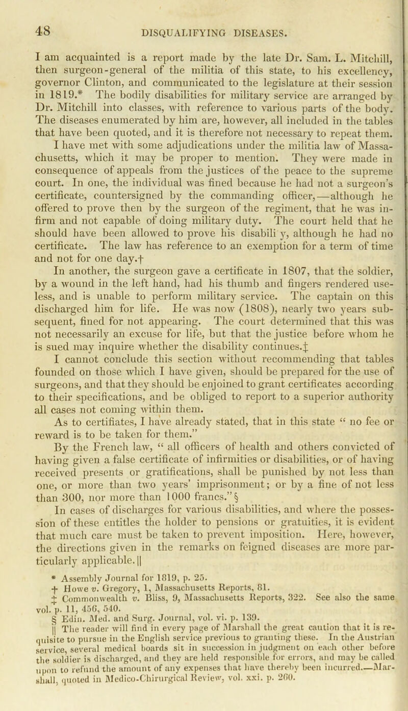 I am acquainted is a report made by the late Ur. Sam. L. Mitchill, then surgeon-general of the militia of this state, to his excellency, governor Clinton, and communicated to the legislature at their session in 1819.* The bodily disabilities for military service are arranged by Dr. Mitchill into classes, with reference to various parts of the body. The diseases enumerated by him are, however, all included in the tables that have been quoted, and it is therefore not necessary to repeat them. I have met with some adjudications under the militia law of Massa- chusetts, which it may be proper to mention. They were made in consequence of appeals from the justices of the peace to the supreme court. In one, the individual was fined because he had not a surgeon's certificate, countersigned by the commanding officer,—although he offered to prove then by the surgeon of the regiment, that he was in- firm and not capable of doing military duty. The court held that he should have been allowed to prove his disabili y, although he had no certificate. The law has reference to an exemption for a term of time and not for one day.f In another, the surgeon gave a certificate in 1807, that the soldier, by a wound in the left hand, had his thumb and fingers rendered use- less, and is unable to perform military service. The captain on this discharged him for life. He was now (1808), nearly two years sub- sequent, fined for not appearing. The court determined that this was not necessarily an excuse for life, but that the justice before whom he is sued may inquire whether the disability continues.j: I cannot conclude this section without recommending that tables founded on those which I have given, should be prepared for the use of surgeons, and that they should be enjoined to grant certificates according to their specifications, and be obliged to report to a superior authority all cases not coming within them. As to certifiates, I have already stated, that in this state “ no fee or reward is to be taken for them.” By the French law, “ all officers of health and others convicted of having given a false certificate of infirmities or disabilities, or of having received presents or gratifications, shall be punished by not less than one, or more than two years’ imprisonment; or by a fine of not less than 300, nor more than 1000 francs.” § In cases of discharges for various disabilities, and where the posses- sion of these entitles the holder to pensions or gratuities, it is evident that much care must be taken to prevent imposition. Here, however, the directions given in the remarks on feigned diseases are more par- ticularly applicable. || * Assembly Journal for 11119, p. 25. -)• Hoxve v. Gregory, 1, Massachusetts Reports, 81. + Commonwealth v. Bliss, 9, Massachusetts Reports, 322. See also the same vol. p. 11, 450, 540. § Edin. Med. and Surg. Journal, vol. vi. p. 139. j| The reader will find in every page of Marshall the great caution that it is re- quisite to pursue in the English service previous to granting these. In the Austrian service, several medical boards sit in succession in judgment on each other before the soldier is discharged, and they are held responsible for errors, and may be called upon to refund the amount of any expenses that have thereby been incurred—Mar- shall, quoted in Medico-Chirurgical Review, vol. xxi. p. 200.