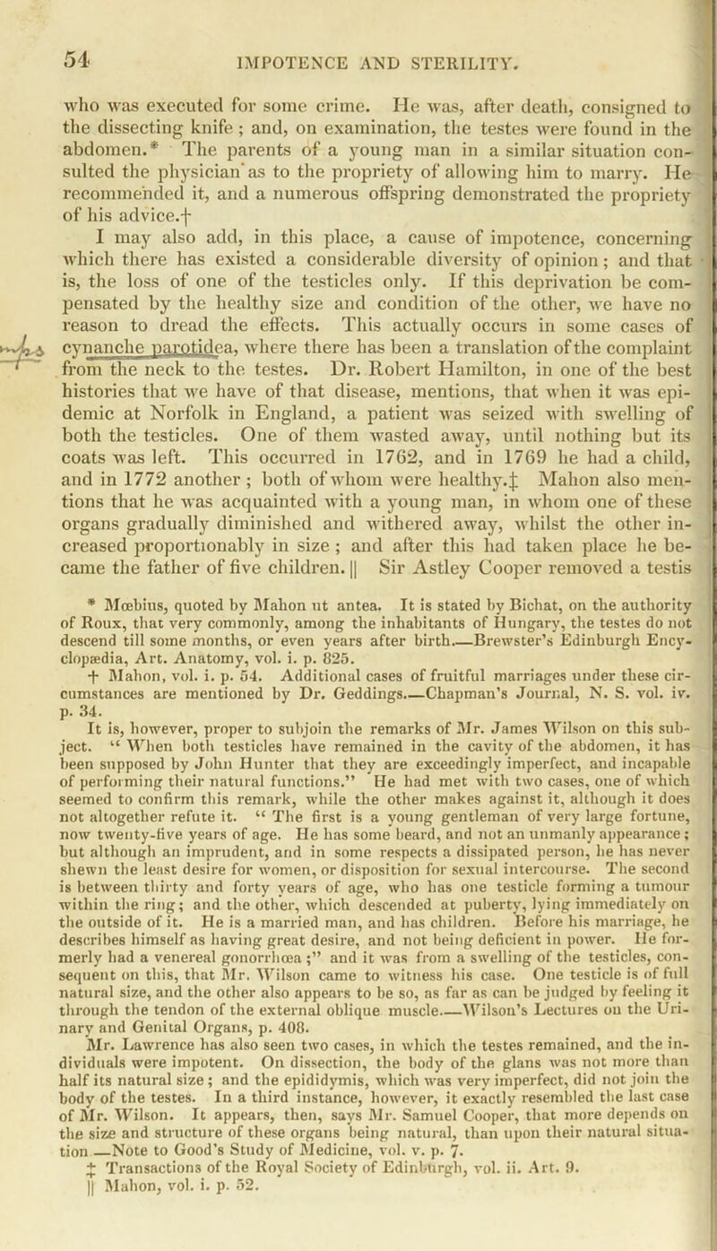 54- 5 who was executed for some crime. He was, after death, consigned to the dissecting knife ; and, on examination, the testes were found in the abdomen.* The parents of a young man in a similar situation con- sulted the physician'as to the propriety of allowing him to marry. Ho ' recommended it, and a numerous offspring demonstrated the propriety 1 of his advice, f I may also add, in this place, a cause of impotence, concerning 1 which there has existed a considerable diversity of opinion; and that is, the loss of one of the testicles only. If this deprivation be com- pensated by the healthy size and condition of the other, we have no reason to dread the effects. This actually occurs in some cases of cvnanche parotidca, where there has been a translation of the complaint from the neck to the testes. Dr. Robert Hamilton, in one of the best histories that we have of that disease, mentions, that when it was epi- demic at Norfolk in England, a patient was seized with swelling of both the testicles. One of them wasted away, until nothing but its coats was left. This occurred in 17G2, and in 1769 he had a child, and in 1772 another ; both of whom were healthy.£ Mahon also men- tions that he was acquainted with a young man, in whom one of these organs gradually diminished and withered away, whilst the other in- creased proportionably in size ; and after this had taken place he be- came the father of five children. || Sir Astley Cooper removed a testis * Moebius, quoted by Mabon ut antea. It is stated by Bichat, on the authority of Roux, that very commonly, among the inhabitants of Hungary, the testes do not descend till some months, or even years after birth Brewster’s Edinburgh Ency- clopaedia, Art. Anatomy, vol. i. p. 825. ■f- Mahon, vol. i. p. 54. Additional cases of fruitful marriages under these cir- cumstances are mentioned by Dr. Geddings.—Chapman’s Journal, N. S. vol. iv. p. 34. It is, however, proper to subjoin the remarks of Mr. James Wilson on this sub- ject. “ When both testicles have remained in the cavity of the abdomen, it has been supposed by John Hunter that they are exceedingly imperfect, and incapable of performing their natural functions.” He had met with two cases, one of which seemed to confirm this remark, while the other makes against it, although it does not altogether refute it. “ The first is a young gentleman of very large fortune, now twenty-five years of age. He has some beard, and not an unmanly appearance; but although an imprudent, and in some respects a dissipated person, he has never shewn the least desire for women, or disposition for sexual intercourse. The second is between thirty and forty years of age, who has one testicle forming a tumour within the ring; and the other, which descended at puberty, lying immediately on the outside of it. He is a married man, and has children. Before his marriage, he describes himself as having great desire, and not being deficient in power. He for- merly had a venereal gonorrhoeaand it was from a swelling of the testicles, con- sequent on this, that Mr. 'Wilson came to witness his case. One testicle is of full natural size, and the other also appears to be so, as far as can be judged by feeling it through the tendon of the external oblique muscle Wilson’s Lectures ou the Uri- nary and Genital Organs, p. 408. Mr. Lawrence has also seen two cases, in which the testes remained, and the in- dividuals were impotent. On dissection, the body of tbe glans was not more than half its natural size ; and the epididymis, which was very imperfect, did not join tbe body of the testes. In a third instance, however, it exactly resembled tbe last case of Mr. Wilson. It appears, then, says Mr. Samuel Cooper, that more depends on the size and structure of these organs being natural, than upon their natural situa- tion Note to Good’s Study of Medicine, vol. v. p. 7- + Transactions of the Royal Society of Edinburgh, vol. ii. Art. 9. || Mahon, vol. i. p. 52.