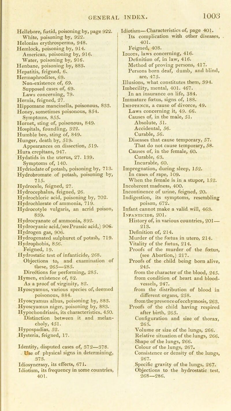 Hellebore, foetid, poisoning by, page 922. White, poisoning by, 922. Helonias erythrosperma, 948. Hemlock, poisoning by, 914. American, poisoning by, 916. Water, poisoning by, 916. Henbane, poisoning by, 888. Hepatitis, feigned, 6. Hermaphrodites, 69. Non-existence of, 69. Supposed cases of, 69. Laws concerning, 79. Hernia, feigned, 27. Hippomane mancinella, poisonous, 833. Honey, sometimes poisonous, 854. Symptoms, 855. Hornet, sting of, poisonous, 849. Hospitals, foundling, 322. Humble bee, sting of, 849. Hunger, death by, 519. Appearances on dissection, 519. Hura crepitans, 947. Hydatids in the uterus, 27. 139. Symptoms of, 140. Hydriodate of potash, poisoning by, 713. Hydrobromate of potash, poisoning by, 715. Hydrocele, feigned, 27. Hydrocephalus, feigned, 26. Hydrochloric acid, poisoning by, 702. Hydrochlorate of ammonia, 719. Hydrocotyle vulgaris, an acrid poison, 839. Hydrocyanate of ammonia, 892. Hydrocyanic acid,(seePrussic acid,) 906. Hydrogen gas, 906. Hydrogenated sulphuret of potash, 719. Hydrophobia, 856. Feigned, 1 9. Hydrostatic test of infanticide, 268. Objections to, and examination of these, 265—285. Directions for performing, 285. Hymen, existence of, 82. As a proof of virginity, 82. Hyoscyamus, various species of, deemed poisonous, 884. Hyoscyamus albus, poisoning by, 883. Hyoscyamus niger, poisoning by, 883. Hypochondriasis, its characteristics, 450. Distinction between it and melan- choly, 451. Hypospadias, 52. Hysteria, feigned, 17. Identity, disputed cases of, 372—378. Use of physical signs in determining, 373. Idiosyncrasy, its effects, 671. Idiotism, its frequency in some countries, 401. Idiotism—Characteristics of, page 40). Its complication with other diseases, . 401. Feigned, 408. Idiots, laws concerning, 416. Definition of, in law, 416. Method of proving persons, 417. Persons born deaf, dumb, and blind, are, 475. Illusions, what constitutes them, 394. Imbecility, mental, 401. 467. In an insurance on life, 384. Immature foetus, signs of, 188. Imiotence, a cause of divorce, 49. Laws concerning it, 49. 66. Causes of, in the male, 51. Absolute, 51. Accidental, 56. Curable, 56. Diseases that cause temporary, 57. That do not cause temporary, 58. Causes of, in the female, 60. Curable, 63. Incurable, 60. Impregnation, during sleep, 152. In cases of rape, 109. When the female is in a stupor, 152. Incoherent madness, 400. Incontinence of urine, feigned, 20. Indigestion, its symptoms, resembling poison, 672. Infant cannot make a valid will, 463. Infanticide, 201. History of, in various countries, 201— 213. Definition of, 214. Murder of the foetus in utero, 214. Vitality of the foetus, 214. Proofs of the murder of the foetus, (see Abortion,) 217. Proofs of the child being born alive, 245. from the character of the blood, 245. from condition of heart and blood- vessels, 247. from the distribution of blood in different organs, 258. from the presence ofecchy mosis, 263. Proofs of the child having respired after birth, 265. Configuration and size of thorax, 265. Volume or size of the lungs, 266. Relative situation of the lungs, 266. Shape of the lungs, 266. Colour of the lungs, 267. Consistence or density of the lungs, 267. Specific gravity of the lungs, 267. Objections to the hydrostatic test, 268—286.