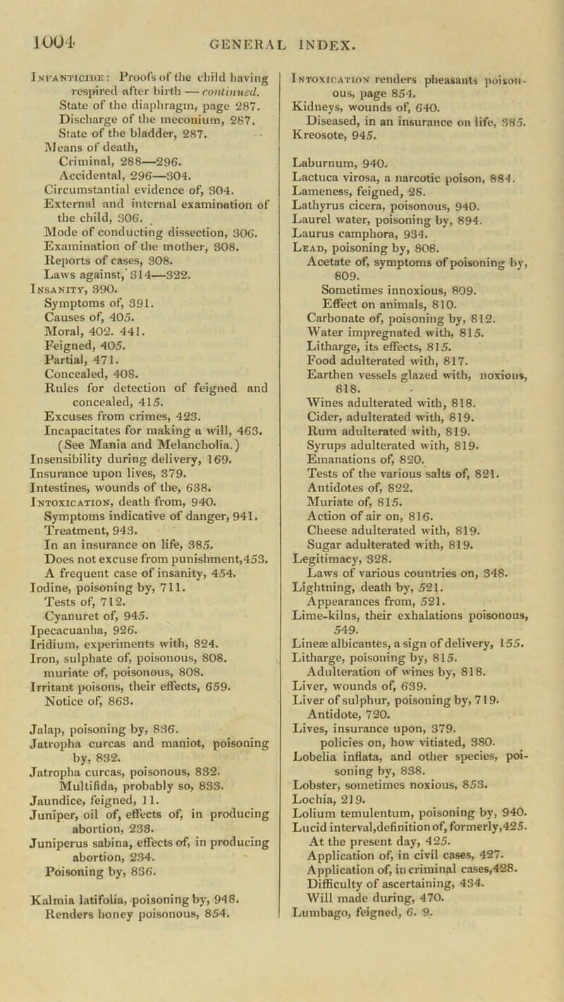 1 004- Infanticide: Proofs of the child having respired after birth — continued. State of the diaphragm, page 287. Discharge of the meconium, 287. Slate of the bladder, 287. Means of death, Criminal, 288—296. Accidental, 296—304. Circumstantial evidence of, 304. External and internal examination of the child, 306. Mode of conducting dissection, 306. Examination of the mother, 308. Reports of cases, 308. Laws against,’314—322. Insanity, 390. Symptoms of, 391. Causes of, 405. Moral, 402. 441. Feigned, 405. Partial, 471. Concealed, 408. Rules for detection of feigned and concealed, 415. Excuses from crimes, 423. Incapacitates for making a will, 463. (See Mania and Melancholia.) Insensibility during delivery, 169. Insurance upon lives, 379. Intestines, wounds of the, 638. Intoxication, death from, 940. Symptoms indicative of danger, 941. Treatment, 943. In an insurance on life, 385. Does not excuse from punishment,453. A frequent case of insanity, 454. Iodine, poisoning by, 711. Tests of, 712. Cyanuret of, 945. Ipecacuanha, 926. Iridium, experiments with, 824. Iron, sulphate of, poisonous, 808. muriate of, poisonous, 808. Irritant poisons, their effects, 659. Notice of, 863. Jalap, poisoning by, 836. Jatropha curcas and maniot, poisoning by, 832. Jatropha curcas, poisonous, 832. Multifida, probably so, 833. Jaundice, feigned, 11. Juniper, oil of, effects of, in producing abortion, 233. Juniperus sabina, effects of, in producing abortion, 234. Poisoning by, 836. Kalmia latifolia, poisoning by, 948. Renders honey poisonous, 854. Intoxication renders pheasants poison- ous, page 854. Kidneys, wounds of, 640. Diseased, in an insurance on life, 385. Kreosote, 945. Laburnum, 940. Lactuca virosa, a narcotic poison, 884. Lameness, feigned, 28. Lathyrus cicera, poisonous, 940. Laurel water, poisoning by, 894. Laurus camphora, 934. Lead, poisoning by, 808. Acetate of, symptoms of poisoning by, 809. Sometimes innoxious, 809. Effect on animals, 810. Carbonate of, poisoning by, 812. Water impregnated with, 815. Litharge, its effects, 815. Food adulterated with, 817. Earthen vessels glazed with, noxious, 818. Wines adulterated with, 818. Cider, adulterated with, 819. Rum adulterated with, 819. Syrups adulterated with, 819. Emanations of, 820. Tests of the various salts of, 821. Antidotes of, 822. Muriate of, 815. Action of air on, 816. Cheese adulterated with, 819. Sugar adulterated with, 819. Legitimacy, 328. Laws of various countries on, 348. Lightning, death by, 521. Appearances from, 521. Lime-kilns, their exhalations poisonous, 549. Line® albicantes, a sign of delivery, 155. Litharge, poisoning by, 815. Adulteration of wines by, 818. Liver, wounds of, 639. Liver of sulphur, poisoning by, 719. Antidote, 720. Lives, insurance upon, 379. policies on, how vitiated, 380. Lobelia inflata, and other species, poi- soning by, 838. Lobster, sometimes noxious, 853. Lochia, 219. Lolium temulentum, poisoning by, 940. Lucid interval,definition of, formerly,425. At the present day, 4 25. Application of, in civil cases, 427. Application of, in criminal cases,428. Difficulty of ascertaining, 434. Will made during, 470. Lumbago, feigned, 6. 9.