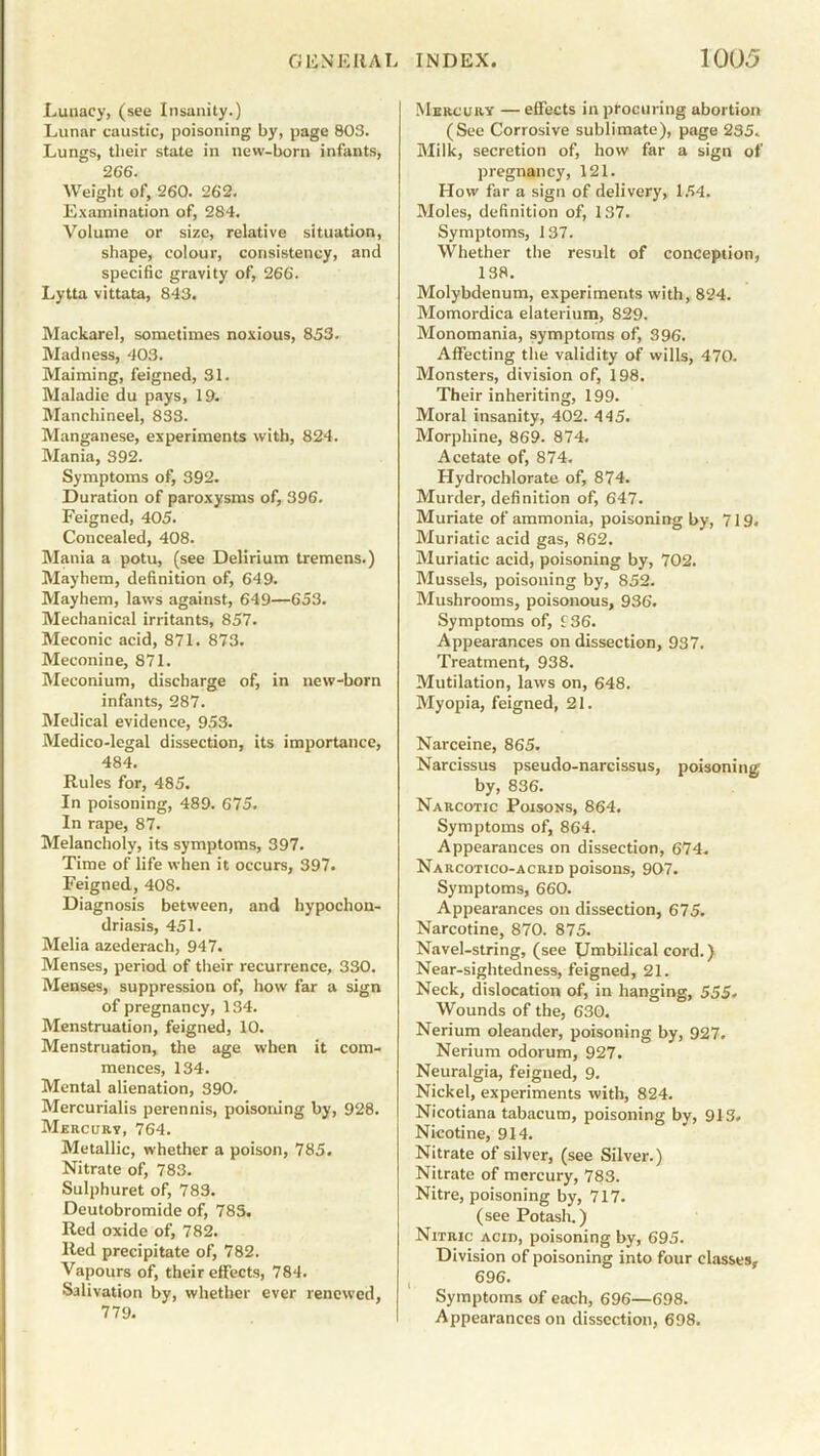 Lunacy, (see Insanity.) Lunar caustic, poisoning by, page 803. Lungs, their state in new-born infants, 266. Weight of, 260. 262. Examination of, 284. Volume or size, relative situation, shape, colour, consistency, and specific gravity of, 266. Lytta vittata, 843. Mackarel, sometimes noxious, 853. Madness, 403. Maiming, feigned, 31. Maladie du pays, 19. Manchineel, 833. Manganese, experiments with, 824. Mania, 392. Symptoms of, 392. Duration of paroxysms of, 396. Feigned, 405. Concealed, 408. Mania a potu, (see Delirium tremens.) Mayhem, definition of, 649. Mayhem, laws against, 649—653. Mechanical irritants, 857. Meconic acid, 871. 873. Meconine, 871. Meconium, discharge of, in new-born infants, 287. Medical evidence, 953. Medico-legal dissection, its importance, 484. Rules for, 485. In poisoning, 489. 675. In rape, 87. Melancholy, its symptoms, 397. Time of life when it occurs, 397. Feigned, 408. Diagnosis between, and hypochon- driasis, 451. Melia azederach, 947. Menses, period of their recurrence, 330. Menses, suppression of, how far a sign of pregnancy, 134. Menstruation, feigned, 10. Menstruation, the age when it com- mences, 134. Mental alienation, 390. Mercurialis perennis, poisoning by, 928. Mercury, 764. Metallic, whether a poison, 785. Nitrate of, 783. Sulphuret of, 789. Deutobromide of, 785. Red oxide of, 782. Red precipitate of, 782. Vapours of, their effects, 784. Salivation by, whether ever renewed, 779. Mercury — effects in procuring abortion (See Corrosive sublimate), page 235. Milk, secretion of, how far a sign of pregnancy, 121. How far a sign of delivery, 154. Moles, definition of, 137. Symptoms, 137. Whether the result of conception, 138. Molybdenum, experiments with, 824. Momordica elaterium, 829. Monomania, symptoms of, 396. Affecting the validity of wills, 470. Monsters, division of, 198. Their inheriting, 199. Moral insanity, 402. 445. Morphine, 869. 874. Acetate of, 874. Hydrochlorate of, 874. Murder, definition of, 647. Muriate of ammonia, poisoning by, 719, Muriatic acid gas, 862. Muriatic acid, poisoning by, 702. Mussels, poisoning by, 852. Mushrooms, poisonous, 936. Symptoms of, f36. Appearances on dissection, 937. Treatment, 938. Mutilation, laws on, 648. Myopia, feigned, 21. Narceine, 865. Narcissus pseudo-narcissus, poisoning by, 836. Narcotic Poisons, 864. Symptoms of, 864. Appearances on dissection, 674. Narcotico-acrid poisons, 907. Symptoms, 660. Appearances on dissection, 675. Narcotine, 870. 875. Navel-string, (see Umbilical cord.) Near-sightedness, feigned, 21. Neck, dislocation of, in hanging, 555. Wounds of the, 630. Nerium oleander, poisoning by, 927. Nerium odorum, 927. Neuralgia, feigned, 9. Nickel, experiments with, 824. Nicotiana tabacum, poisoning by, 913. Nicotine, 914. Nitrate of silver, (see Silver.) Nitrate of mercury, 783. Nitre, poisoning by, 717. (see Potash.) Nitric acid, poisoning by, 695. Division of poisoning into four classes, 696. Symptoms of each, 696—698. Appearances on dissection, 698.