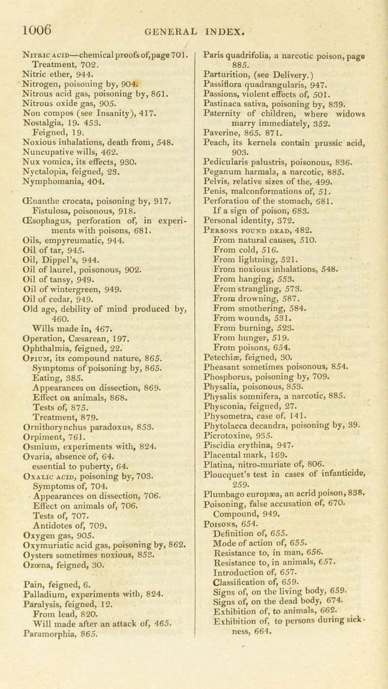 Nitric acid—chemical proofs of,page 701. Treatment, 702. Nitric ether, 944. Nitrogen, poisoning by, 904. Nitrous acid gas, poisoning by, 861. Nitrous oxide gas, 905. Non compos (see Insanity), 417. Nostalgia, 19. 453. Feigned, 19. Noxious inhalations, death from, 548. Nuncupative wills, 462. Nux vomica, its effects, 930. Nyctalopia, feigned, 23. Nymphomania, 404. CEnanthe crocata, poisoning by, 917. Fistulosa, poisonous, 918. (Esophagus, perforation of, in experi- ments with poisons, 681. Oils, empyreumatic, 944. Oil of tar, 945. Oil, Dippel’s, 944. Oil of laurel, poisonous, 902. Oil of tansy, 949. Oil of wintergreen, 949. Oil of cedar, 949. Old age, debility of mind produced by, 460. Wills made in, 467. Operation, Caesarean, 197. Ophthalmia, feigned, 22. Opium, its compound nature, 865. Symptoms of poisoning by, 865. Eating, 385. Appearances on dissection, 869. Effect on animals, 868. Tests of, 875. Treatment, 879. Ornithorynchus paradoxus, 853. Orpiment, 761. Osmium, experiments with, 824. Ovaria, absence of, 64. essential to puberty, 64. Oxalic acid, poisoning by, 703. Symptoms of, 704. Appearances on dissection, 706. Effect on animals of, 706. Tests of, 707. Antidotes of, 709. Oxygen gas, 905. Oxymuriatic acid gas, poisoning by, 862. Oysters sometimes noxious, 853. Ozcena, feigned, 30. Pain, feigned, 6. Palladium, experiments with, 824. Paralysis, feigned, 12. From lead, 820. Will made after an attack of, 465. Paramorphia, 865. Paris quadrifolia, a narcotic poison, page 885. Parturition, (see Delivery.) Passiflora quadrangularis, 947. Passions, violent effects of, 501. Pastinaca sativa, poisoning by, 839. Paternity of children, where widows marry immediately, 352. Paverine, 865. 871. Peach, its kernels contain prussic acid, 903. Pedicularis palustris, poisonous, 836. Peganum harmala, a narcotic, 885. Pelvis, relative sizes of the, 499. Penis, malconformations of, 51. Perforation of the stomach, 681. If a sign of poison, 683. Personal identity, 372. Persons found dead, 482. From natural causes, 510. From cold, 516. From lightning, 521. From noxious inhalations, 548. From hanging, 553. From strangling, 573. From drowning, 587. From smothering, 584. From wounds, 531. From burning, 523. From hunger, 519. From poisons, 654. Petechia:, feigned, 30. Pheasant sometimes poisonous, 854. Phosphorus, poisoning by, 709. Physalia, poisonous, 853. Physalis somnifera, a narcotic, 885. Physconia, feigned, 27. Physometra, case of, 141. Phytolacca decandra, poisoning by, 39. Picrotoxine, 935. Piscidia erythina, 947. Placental mark, 169. Platina, nitro-muriate of, 806. Ploucquet’s test in cases of infanticide, 259. Plumbago europsea, an acrid poison, 838. Poisoning, false accusation of, 670. Compound, 949. Poisons, 654. Definition of, 655. Mode of action of, 655. Resistance to, in man, 656. Resistance to, in animals, 657. Introduction of, 657. Classification of, 659. Signs of, on the living body, 659. Signs of, on the dead body, 674. Exhibition of, to animals, 662. Exhibition of, to persons during sick- ness, 664.