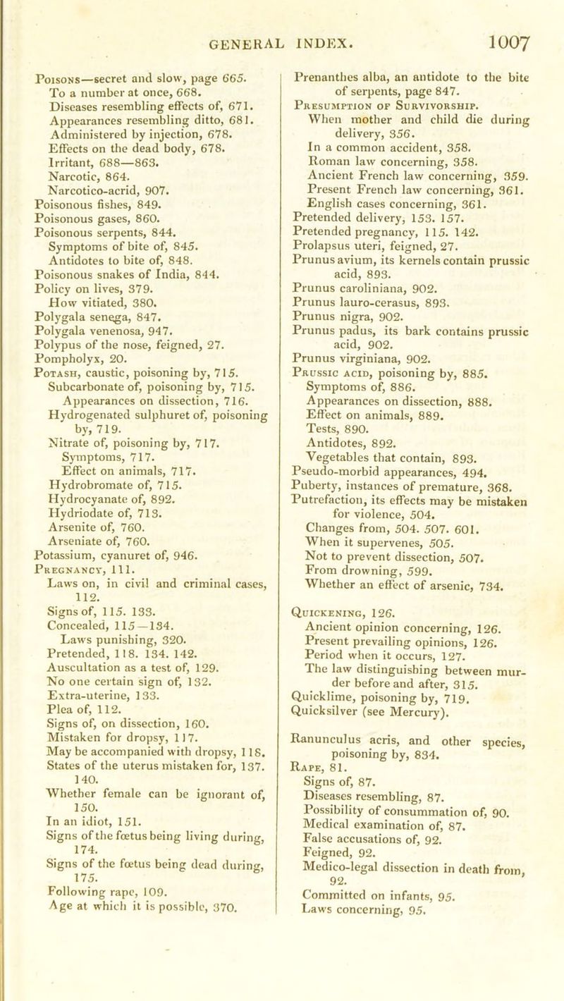 Poisons—secret and slow, page 665. To a number at once, 668. Diseases resembling effects of, 671. Appearances resembling ditto, 681. Administered by injection, 678. Effects on the dead body, 678. Irritant, 688—863. Narcotic, 864. Narcotico-acrid, 907. Poisonous fishes, 849. Poisonous gases, 860. Poisonous serpents, 844. Symptoms of bite of, 845. Antidotes to bite of, 848. Poisonous snakes of India, 844. Policy on lives, 379. How vitiated, 380. Polygala senega, 847. Polygala venenosa, 947. Polypus of the nose, feigned, 27. Pompholyx, 20. Potash, caustic, poisoning by, 715. Subcarbonate of, poisoning by, 715. Appearances on dissection, 716. Hydrogenated sulphuret of, poisoning by, 719. Nitrate of, poisoning by, 717. Symptoms, 717. Effect on animals, 717. Hydrobromate of, 715. Hydrocyanate of, 892. Hydriodate of, 713. Arsenite of, 760. Arseniate of, 760. Potassium, cyanuret of, 946. Pkegnancv, 111. Laws on, in civil and criminal cases, 112. Signs of, 115. 133. Concealed, 115—134. Laws punishing, 320. Pretended, 118. 134. 142. Auscultation as a test of, 129. No one certain sign of, 132. Extra-uterine, 133. Plea of, 112. Signs of, on dissection, 160. Mistaken for dropsy, 117. May be accompanied with dropsy, 118. States of the uterus mistaken for, 137. 140. Whether female can be ignorant of, 150. In an idiot, 151. Signs of the foetus being living during, 174. Signs of the foetus being dead during, 17 5. Following rape, 109. Age at which it is possible, 370. Prenanthes alba, an antidote to the bite of serpents, page 847. Pkesumption of Survivorship. When mother and child die during delivery, 356. In a common accident, 358. Roman law concerning, 358. Ancient French law concerning, 359. Present French law concerning, 361. English cases concerning, 361. Pretended delivery, 153. 157. Pretended pregnancy, 115. 142. Prolapsus uteri, feigned, 27. Prunus avium, its kernels contain prussic acid, 893. Prunus caroliniana, 902. Prunus lauro-cerasus, 893. Prunus nigra, 902. Prunus padus, its bark contains prussic acid, 902. Prunus virginiana, 902. Prussic acid, poisoning by, 885. Symptoms of, 886. Appearances on dissection, 888. Effect on animals, 889. Tests, 890. Antidotes, 892. Vegetables that contain, 893. Pseudo-morbid appearances, 494. Puberty, instances of premature, 368. Putrefaction, its effects may be mistaken for violence, 504. Changes from, 504. 507. 601. When it supervenes, 505. Not to prevent dissection, 507. From drowning, 599. Whether an effect of arsenic, 734. Quickening, 126. Ancient opinion concerning, 126. Present prevailing opinions, 126. Period when it occurs, 127. The law distinguishing between mur- der before and after, 315. Quicklime, poisoning by, 719. Quicksilver (see Mercury). Ranunculus acris, and other species, poisoning by, 834. Rape, 81. Signs of, 87. Diseases resembling, 87. Possibility of consummation of, 90. Medical examination of, 87. False accusations of, 92. Feigned, 92. Medico-legal dissection in death from, 92. Committed on infants, 95. Laws concerning, 95.