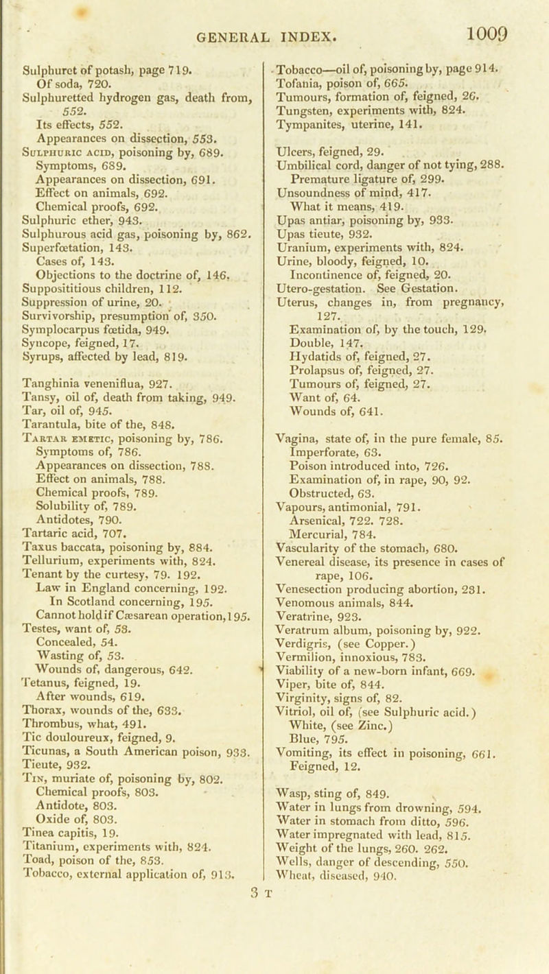Sulphuret of potash, page 719. Of soda, 720. Sulphuretted hydrogen gas, death from, 5.52. Its effects, 552. Appearances on dissection, 553. Sulphuric acid, poisoning by, 689. Symptoms, 689. Appearances on dissection, 691. Effect on animals, 692. Chemical proofs, 692. Sulphuric ether, 943. Sulphurous acid gas, poisoning by, 862. Superfcetation, 143. Cases of, 143. Objections to the doctrine of, 146, Supposititious children, 112. Suppression of urine, 20. Survivorship, presumption’ of, 350. Symplocarpus foetida, 949. Syncope, feigned, 17. Syrups, affected by lead, 819. Tanghinia veneniflua, 927. Tansy, oil of, death from taking, 949. Tar, oil of, 945. Tarantula, bite of the, 848. Tartar emetic, poisoning by, 786. Symptoms of, 786. Appearances on dissection, 788. Effect on animals, 788. Chemical proofs, 789. Solubility of, 789. Antidotes, 790. Tartaric acid, 707. Taxus baccata, poisoning by, 884. Tellurium, experiments with, 824. Tenant by the curtesy, 79. 192. Law in England concerning, 192. In Scotland concerning, 195. Cannot holdif Caesarean operation, 195. Testes, want of, 53. Concealed, 54. Wasting of, 53. Wounds of, dangerous, 642. Tetanus, feigned, 19. After wounds, 619. Thorax, wounds of the, 633. Thrombus, what, 491. Tic douloureux, feigned, 9. Ticunas, a South American poison, 933. Tieute, 932. Tin, muriate of, poisoning by, 802. Chemical proofs, 803. Antidote, 803. Oxide of, 803. Tinea capitis, 19. Titanium, experiments with, 824. Toad, poison of the, 853. Tobacco, external application of, 913. 3 Tobacco—oil of, poisoning by, page 914. Tofania, poison of, 665. Tumours, formation of, feigned, 26. Tungsten, experiments with, 824. Tympanites, uterine, 141. Ulcers, feigned, 29. Umbilical cord, danger of not tying, 288. Premature ligature of, 299. Unsoundness of mind, 417. What it means, 419. Upas antiar, poisoning by, 933. Upas tieute, 932. Uranium, experiments with, 824. Urine, bloody, feigned, 10. Incontinence of, feigned, 20. Utero-gestation. See Gestation. Uterus, changes in, from pregnaucy, 127.. Examination of, by the touch, 129. Double, 147. Hydatids of, feigned, 27. Prolapsus of, feigned, 27. Tumours of, feigned, 27. Want of, 64. Wounds of, 641. Vagina, state of, in the pure female, 85. Imperforate, 63. Poison introduced into, 726. Examination of, in rape, 90, 92. Obstructed, 63. Vapours, antimonial, 791. Arsenical, 722. 728. Mercurial, 784. Vascularity of the stomach, 680. Venereal disease, its presence in cases of rape, 106. Venesection producing abortion, 231. Venomous animals, 844. Veratrine, 923. Veratrum album, poisoning by, 922. Verdigris, (see Copper.) Vermilion, innoxious, 783. Viability of a new-born infant, 669. Viper, bite of, 844. Virginity, signs of, 82. Vitriol, oil of, (see Sulphuric acid.) White, (see Zinc.) Blue, 795. Vomiting, its effect in poisoning, 661. Feigned, 12. Wasp, sting of, 849. Water in lungs from drowning, 594. Water in stomach from ditto, 596. Water impregnated with lead, 815. Weight of the lungs, 260. 262. Wells, danger of descending, 550. Wheat, diseased, 940.