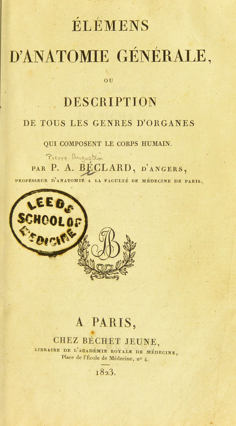 D'ANATOMIE GÉNÉRALE, ou DESCRIPTION DE TOUS LES GENRES D'ORGANES QUI COMPOSENT LE CORPS HUMAIN. PAR P. A. RgGLARD, DANGERS, PROFESSEUR d'aNATOMTE A LA FACULTÉ DE MEDECINE DE PARIS. A PARIS, CHEZ BÉCHET JEUNE, RATRE DE L'ACADÉMIE ROYALE DE MÉDECINE, Place do l'École de Médecine, n \. i8a3.