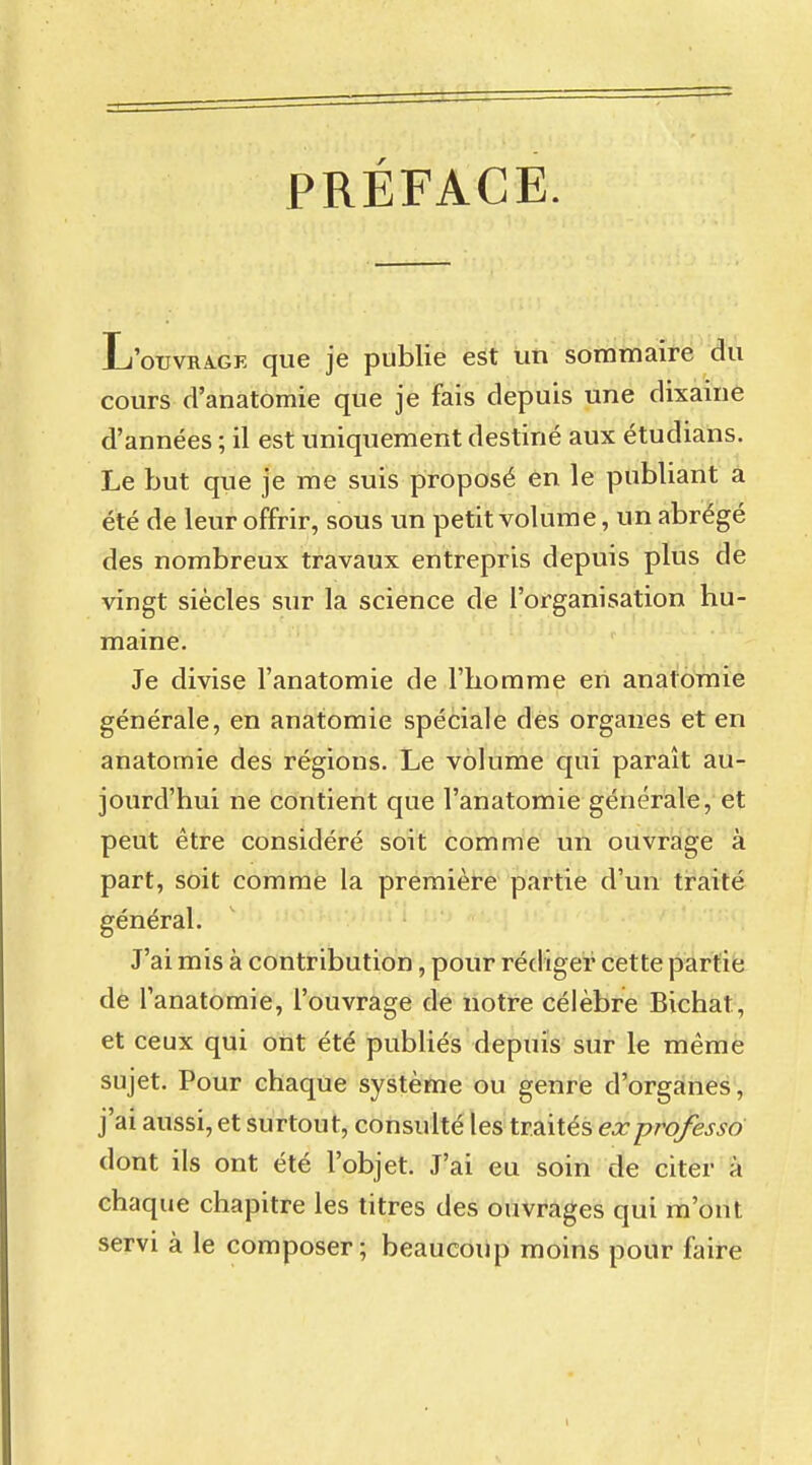 PRÉFACE. L'ouvrage que je publie est un sommaire du cours d'anatomie que je fais depuis une dixaine d'années ; il est uniquement destiné aux étudians. Le but que je me suis proposé en le publiant a été de leur offrir, sous un petit volume, un abrégé des nombreux travaux entrepris depuis plus de vingt siècles sur la science de l'organisation hu- maine. Je divise l'anatomie de l'homme en anatomie générale, en anatomie spéciale des organes et en anatomie des régions. Le volume qui paraît au- jourd'hui ne contient que l'anatomie générale, et peut être considéré soit comme un ouvrage à part, soit comme la première partie d'un traité général. J'ai mis à contribution, pour rédiger cette partie de l'anatomie, l'ouvrage de notre célèbre Bichat, et ceux qui ont été publiés depuis sur le même sujet. Pour chaque système ou genre d'organes, j'ai aussi, et surtout, consulté les traités exprofesso dont ils ont été l'objet. J'ai eu soin de citer à chaque chapitre les titres des ouvrages qui m'ont servi à le composer; beaucoup moins pour faire