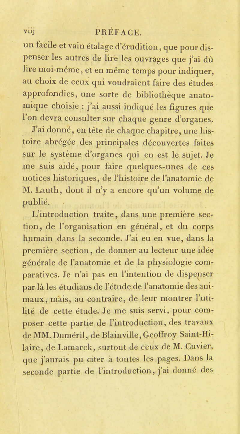 vj PRÉFACE, un facile et vain étalage d'érudition, que pour dis- penser les autres de lire les ouvrages que j'ai dû lire moi-même, et en même temps pour indiquer, au choix de ceux qui voudraient faire des études approfondies, une sorte de bibliothèque anato- mique choisie : j'ai aussi indiqué les figures que l'on devra consulter sur chaque genre d'organes. J'ai donné, en tête de chaque chapitre, une his- toire abrégée des principales découvertes faites sur le système d'organes qui en est le sujet. Je me suis aidé, pour faire quelques-unes de ces notices historiques, de l'histoire de l'anatomie de M. Lauth, dont il n'y a encore qu'un volume de publié. L'introduction traite, dans une première sec- tion, de l'organisation en général, et du corps humain dans la seconde. J'ai eu en vue, dans la première section, de donner au lecteur une idée générale de l'anatomie et de la physiologie com- paratives. Je n'ai pas eu l'intention de dispenser par là les étudians de l'étude de l'anatomie des ani- maux, mais, au contraire, de leur montrer l'uti- lité de cette étude. Je me suis servi, pour com- poser cette partie de l'introduction, des travaux deMM.Duméril, de Blainville, Geoffroy Saint-Hi- laire, de Lamarck, surtout de ceux de M. Cuvier, que j'aurais pu citer à toutes les pages. Dans la seconde partie de l'introduction, j'ai donné des