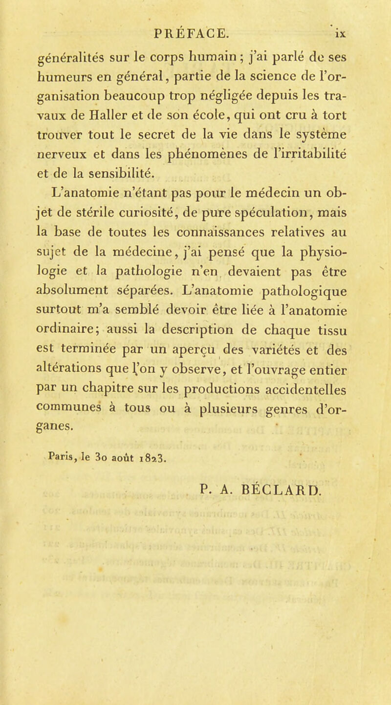 généralités sur le corps humain ; j'ai parlé de ses humeurs en général, partie de la science de l'or- ganisation beaucoup trop négligée depuis les tra- vaux de Haller et de son école, qui ont cru à tort trouver tout le secret de la vie dans le système nerveux et dans les phénomènes de l'irritabilité et de la sensibilité. L'anatomie n'étant pas pour le médecin un ob- jet de stérile curiosité, de pure spéculation, mais la base de toutes les connaissances relatives au sujet de la médecine, j'ai pensé que la physio- logie et la pathologie n'en devaient pas être absolument séparées. L'anatomie pathologique surtout m'a semblé devoir être liée à l'anatomie ordinaire; aussi la description de chaque tissu est terminée par un aperçu des variétés et des altérations que l'on y observe, et l'ouvrage entier par un chapitre sur les productions accidentelles communes à tous ou à plusieurs genres d'or- ganes. Paris, le 3o août i8a3. P. A. BÉCLARD.