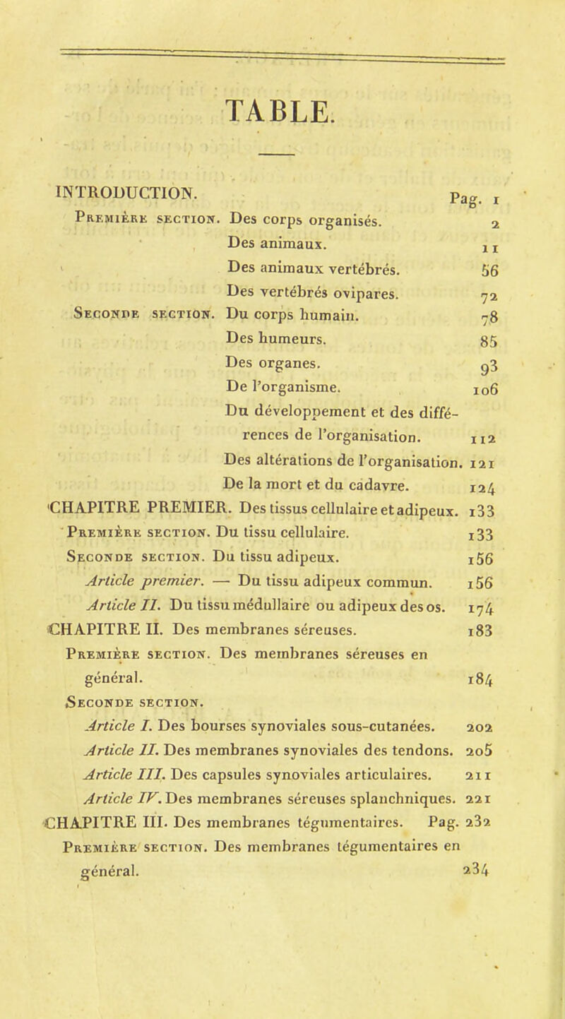 TABLE. INTRODUCTION. Pag< t Première section. Des corps organisés. 2 Des animaux. j r Des animaux vertébrés. 56 Des vertébrés ovipares. 72 Seconde section. Du corps humain. 78 Des humeurs. 85 Des organes. g3 De l'organisme. 106 Du développement et des diffé- rences de l'organisation. 112 Des altérations de l'organisation. 121 De la mort et du cadavre. 124 'CHAPITRE PREMIER. Des tissus cellulaire et adipeux. i33 Première section. Du tissu cellulaire. 133 Seconde section. Du tissu adipeux. i56 Article premier. — Du tissu adipeux commun. i56 Article II. Du tissu médullaire ou adipeux des os. 174 CHAPITRE IL Des membranes séreuses. i83 Première section. Des membranes séreuses en général. 184 Seconde section. Article I. Des bourses synoviales sous-cutanées. 202 Article II. Des membranes synoviales des tendons. 2o5 Article III. Des capsules synoviales articulaires. 211 Article IF. Des membranes séreuses splanchniques. 221 CHAPITRE III. Des membranes tégumentaircs. Pag. 232 Première section. Des membranes tégumentaires en général. ^34