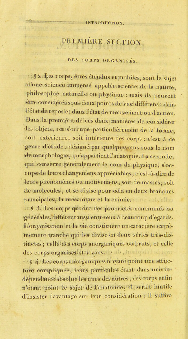 PREMIÈRE SECTION. DES CORPS ORGANISÉS. S 2. Los corps, êtres étendus et mobiles, sont le sujet (l'une science immense appelée science de la nature, philosophie naturelle ou physique : mais ils peuvent être considérés; sous deux points de vue différens : dans l'état de repos et dans l'état de mouvement ou d'action. Dans la première, de ces deux manières de considérer les objets, on s oci upe particulièrement de la forme, soit extérieure, soit intérieure des corps ; c'est à ce genre d'étude, désigné par quelquesruns sous le nom de morphologie, qu'appartient l'anatomie. La seconde, qui conserve généralement le nom de physique, s'oc- cupe de leurs changemens appréciables, c'est-à-dire de leurs phénomènes ou mouvemens, soit de masses, soit de molécules, et se divise pour cela en deux branches principales, la mécanique et la chimie. § 3. Les corps qui ont des propriétés communes ou •générales, diffèrent aussi entre eux à beaucoup d'égards. L'organisation et la vie> constituent un caractère extrê- mement tranché qui les divise en deux séries trè&-dis- tinctes; celle des corpsanorganiques ou bruts, et celle des corps organisée et vivans. § 4- Les corps anorganiques n'ayant point une struc- ture compliquée, leurs particules étant dans une in- dépendance absolue lés unes des autres, ces corps enfin n'étant point le sujet de l'anatomie, il serait inutile1 d'insister davantage sur leur considération : il suffira