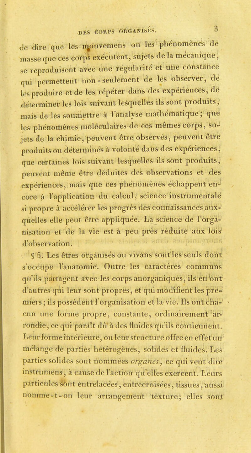 de dire que les Tnouvemens ou les phénomènes de masse que ces corps exécutent, sujets de la mécanique, se reproduisent avec une régularité et une constance qui permettent non-seulement de les observer, de les produire et de les répéter dans des expériences, de déterminer les lois suivant lesquelles ils sont produits, mais de les soumettre à l'analyse mathématique; que les phénomènes moléculaires de ces mêmes corps, su- jets de la chimie, peuvent être observés, peuvent être produits ou déterminés à volonté dans des expériences, que cerraines lois suivant lesquelles ils sont produits, peuvent même être déduites des observations et des expériences, mais que ces phénomènes échappent en- core à l'application du calcul, science instrumentale si propre à accélérer les progrès des connaissances aux- quelles elle peut être appliquée. La science de l'orga- nisation et de la vie est à peu près réduite aux lois d'observation. § 5. Les êtres organisés ou vivans sont les seuls dont s'occupe l'anatomie. Outre les caractères communs qu'ils partagent avec les corps anorganiqucs, ils en ont d'autres qui leur sont propres, et qui modifient les pre«- miers; ils possèdent l'organisation et la vie. Ils ont cha- cun une forme propre, constante, ordinairement ar- rondie, ce qui paraît du à des fluides qu'ils contiennent. Leur forme intérieure, ou leur structure offre en effet un mélange de parties hétérogènes, solides et fluides. Les parties solides sont nommées organes, ce qui veut dire instrumens, à cause de l'action qu'elles exercent. Leurs particules sont entrelacées, entrecroisées, tissues, aussi nomme-t-on leur arrangement texture; elles son!