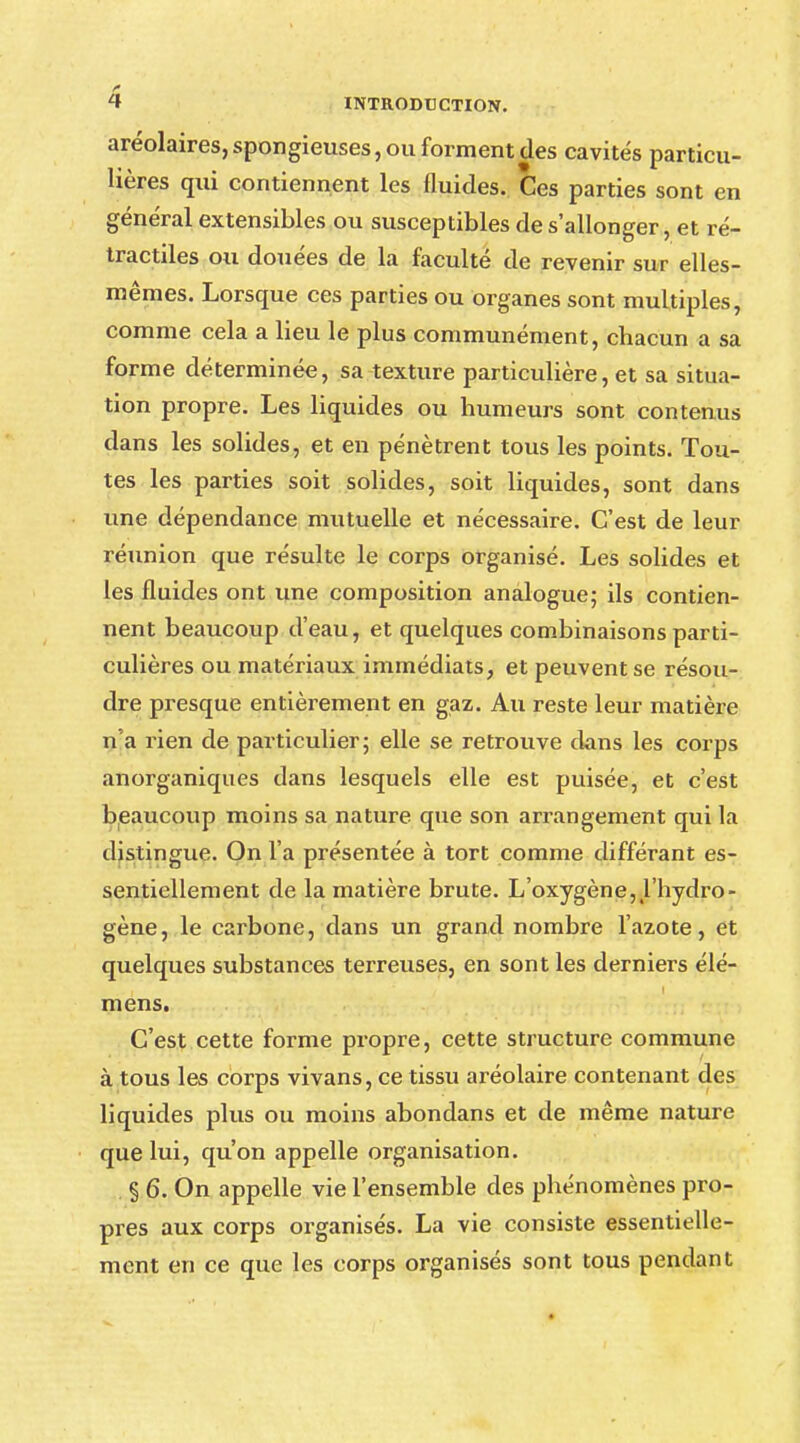 aréolaires,spongieuses, ou forment des cavités particu- lières qui contiennent les fluides. Ces parties sont en général extensibles ou susceptibles de s'allonger, et ré- tractiles ou douées de la faculté de revenir sur elles- mêmes. Lorsque ces parties ou organes sont multiples, comme cela a lieu le plus communément, chacun a sa forme déterminée, sa texture particulière, et sa situa- tion propre. Les liquides ou humeurs sont contenus dans les solides, et en pénètrent tous les points. Tou- tes les parties soit solides, soit liquides, sont dans une dépendance mutuelle et nécessaire. C'est de leur réunion que résulte le corps organisé. Les solides et les fluides ont une composition analogue; ils contien- nent beaucoup d'eau, et quelques combinaisons parti- culières ou matériaux immédiats, et peuvent se résou- dre presque entièrement en gaz. Au reste leur matière n'a rien de particulier; elle se retrouve dans les corps anorganiques dans lesquels elle est puisée, et c'est beaucoup moins sa nature que son arrangement qui la distingue. On l'a présentée à tort comme différant es- sentiellement de la matière brute. L'oxygène, l'hydro- gène, le carbone, dans un grand nombre l'azote, et quelques substances terreuses, en sont les derniers élé- mens. C'est cette forme propre, cette structure commune à tous les corps vivans, ce tissu aréolaire contenant des liquides plus ou moins abondans et de même nature que lui, qu'on appelle organisation. § 6. On appelle vie l'ensemble des phénomènes pro- pres aux corps organisés. La vie consiste essentielle- ment en ce que les corps organisés sont tous pendant