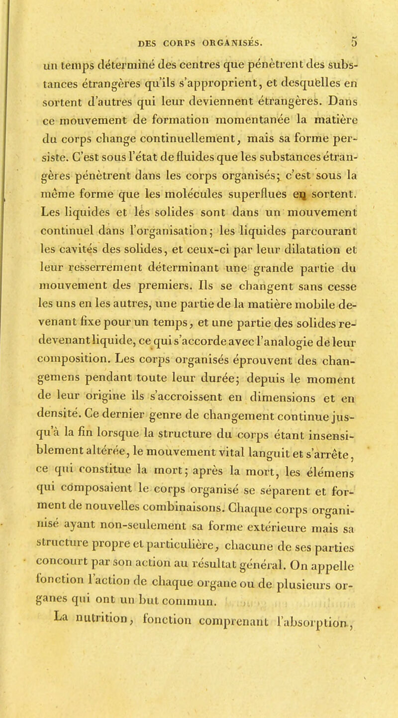 un temps déterminé des centres que pénètrent des subs- tances étrangères qu'ils s'appi'oprient, et desquelles en sortent d'autres qui leur deviennent étrangères. Dans ce mouvement de formation momentanée la matière du corps change continuellement, mais sa forme per- siste. C'est sous l'état de fluides que les substances étran- gères pénètrent dans les corps organisés; c'est sous la même forme que les molécules superflues eij sortent. Les liquides et les solides sont dans un mouvement continuel dans l'organisation; les liquides parcourant les cavités des solides, et ceux-ci par leur dilatation et leur resserrement déterminant une grande partie du mouvement des premiers. Ils se changent sans cesse les uns en les autres, une partie de la matière mobile de- venant fixe pour un temps, et une partie des solides re- devenant liquide, ce qui s'accorde avec l'analogie de leur composition. Les corps organisés éprouvent des chan- gemens pendant toute leur durée; depuis le moment de leur origine ils s'accroissent en dimensions et en densité. Ce dernier genre de changement continue jus- qu'à la fin lorsque la structure du corps étant insensi- blement altérée, le mouvement vital languit et s'arrête, ce qui constitue la mort; après la mort, les élémens qui composaient le corps organisé se séparent et for- ment de nouvelles combinaisons. Chaque corps organi- rusé ayant non-seulement sa forme extérieure mais sa structure propre et particulière, chacune de ses parties concourt par son action au résultat général. On appelle fonction l'action de chaque organe ou de plusieurs or- ganes qui ont un but commun. La nutrition, fonction comprenant l'absorption.,