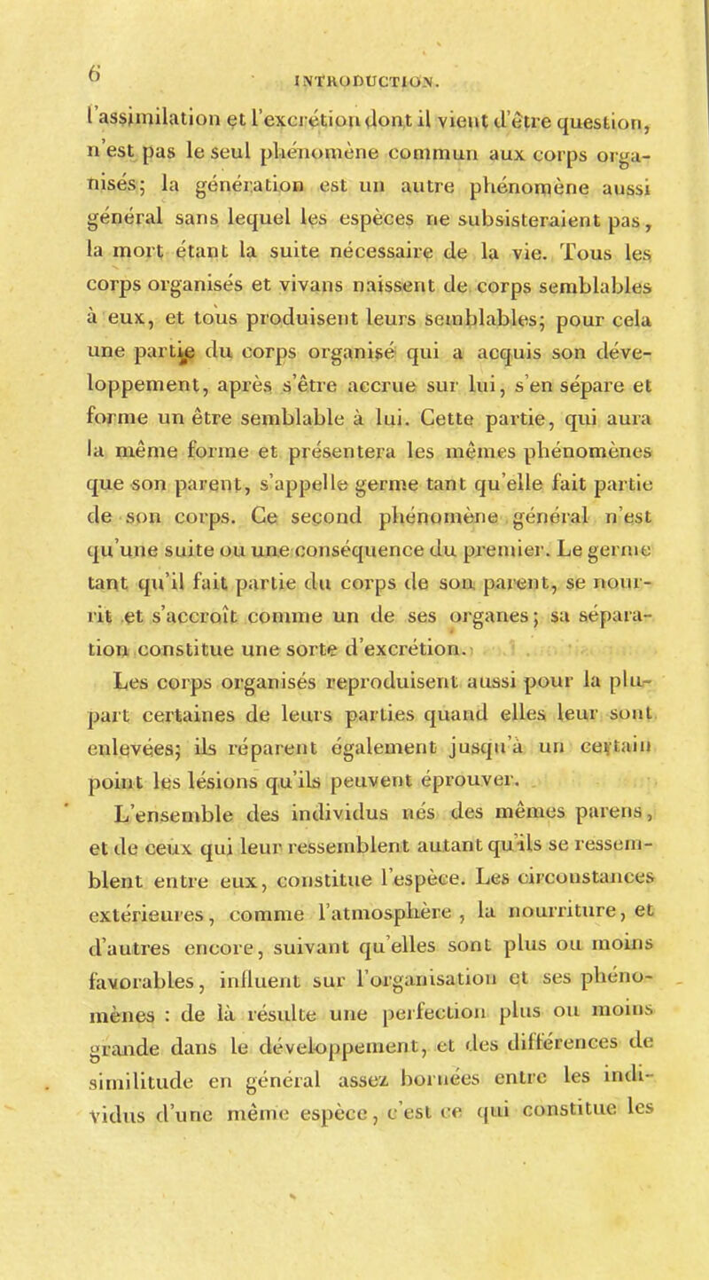 l'assimilation et l'excrétion dont il vient d'être question, n'est pas le seul phénomène commun aux corps orga- nisés; la génération est un autre phénomène aussi général sans lequel les espèces ne subsisteraient pas, la mort étant la suite nécessaire de la vie. Tous les corps organisés et vivans naissent de corps semblables à eux, et tous produisent leurs semblables; pour cela une partie du corps organisé qui a acquis son déve- loppement, après s'être accrue sur lui, s en sépare et forme un être semblable à lui. Cette partie, qui aura la même forme et présentera les mêmes phénomènes que son parent, s'appelle germe tant qu'elle fait partie de son corps. Ce second phénomène général n'est qu'une suite ou une conséquence du premier. Le germe tant qu'il fait partie du corps de sou parent, se nour- rit et s'accroît comme un de ses organes; sa sépara- tion constitue une sorte d'excrétion. Les corps organisés reproduisent aussi pour la plu- part certaines de leurs parties quand elles leur sont enlevées; ils réparent également jusqu'à un certain point les lésions qu'ils peuvent éprouver. L'ensemble des individus nés des mêmes païens, et de ceux qui leur ressemblent autant qu'ils se ressem- blent entre eux, constitue l'espèce. Les circonstances extérieures, comme l'atmosphère , la nourriture, et d'autres encore, suivant qu'elles sont plus ou moins favorables, influent sur l'organisation et ses phéno- mènes : de là résulte une perfection plus ou moins grande dans le développement , et des différences de similitude en général assez, bornées entre les indi- vidus d'une même espèce, c'est ce qui constitue les