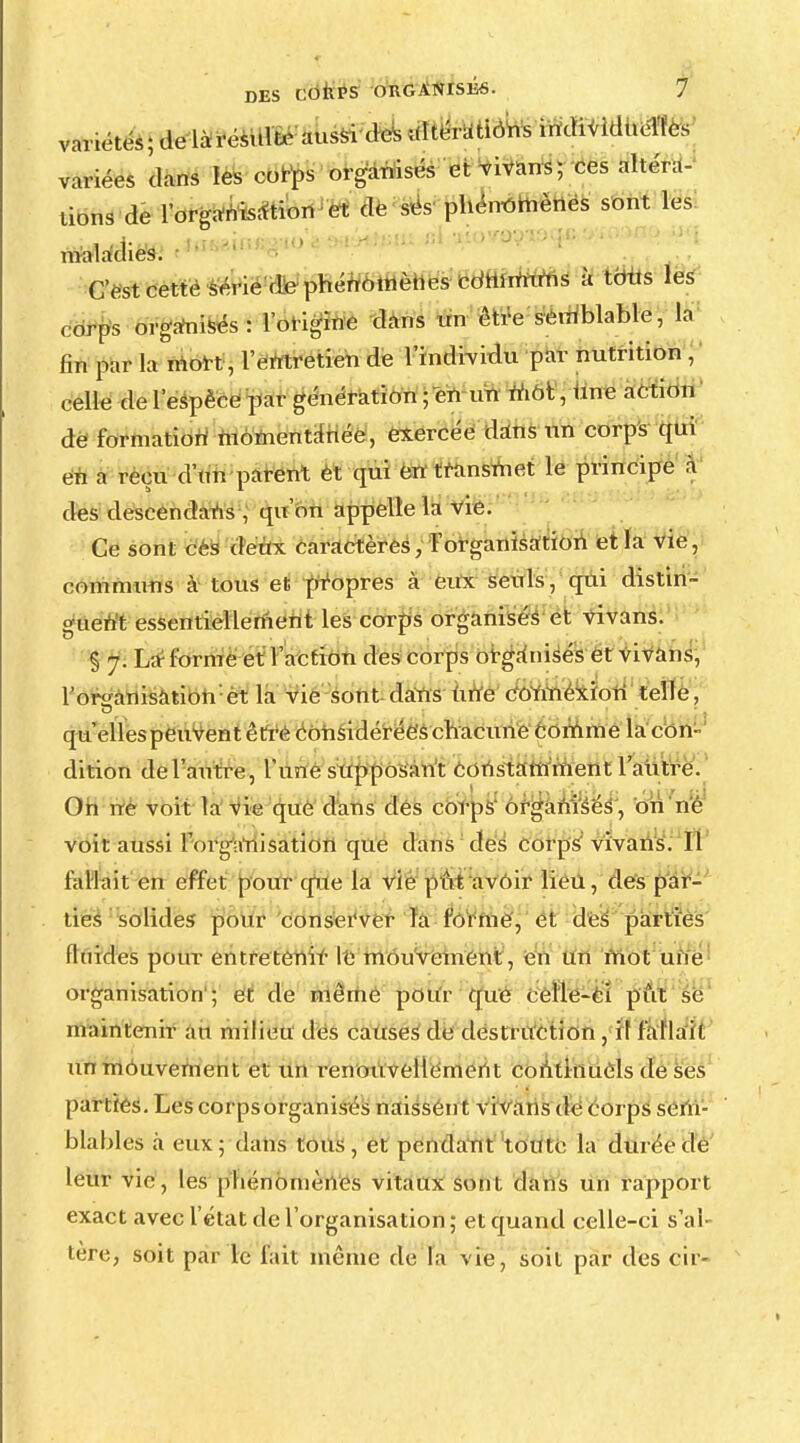 variétés; de là résulte aussi des altératiôhs individuèïfcs variées dans les corps organisés et vivans; ces altéra- tions de l'organisation et de ses phénomènes sont les maladies. ' ' C est cette série de phénomènes cdmmuns à toits les corps organisés : l'origine dans un être semblable, la fin par la niort, l'entretien de l'individu par nutrition , celle de l'espèce par génération ; en un niôt, une action de formation momentanée, exercée dans un corps qui en a reçu d'un parent et qui en transmet le principe à des descendais , qu'on appelle la vie. Ce sont cés deux caractères, l'organisation et la vie, communs à tous et propres à eux seuls, qui distin- guent essentiellement les corps organisés et vivans. § 7. La1 forme et l'action des corps organisés et vivans, l'organisation et la vie-sont dans une connexion telle, I * * I 1 * - ' ï qu'elles peuvent être considérées chacune comme la con- dition de l'autre, l'une supposant constamment l'autre. Oh ne voit la vie que dans des corps organisés , oh né voit aussi l'organisation que dans des corps vivans. Il fallait en effet pour que la vie put avoir lieu, des par- ties solides pour conserver la forme, et des parties fluides pour entretenir le mouvement, en un mot une organisation'; et de même pour que celle-ci pût se maintenir au milieu des causes de destruction , il fallait un mouvement et un renouvellement continuels de ses parties. Les corps organisés naissen t vivans de corps sem- blables à eux; dans tous, et pendant toute la durée de leur vie, les phénomènes vitaux sont dans un rapport exact avec l'état de l'organisation ; et quand celle-ci s'al- tère, soit par le fait même de la vie, soit par des cir-