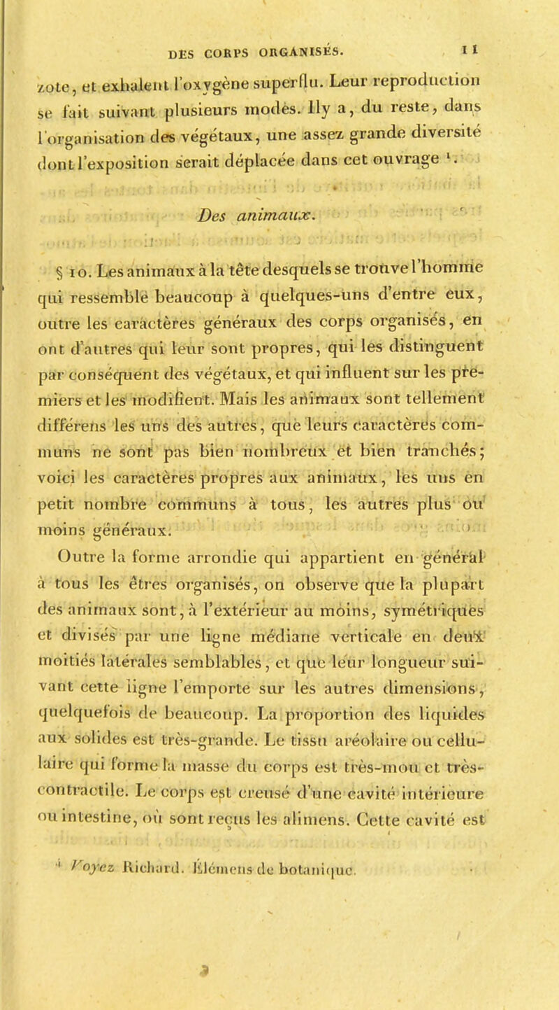 zole, et exhalent l'oxygène superlln. Leur reproduction se t'ait suivant plusieurs modes. % a, du reste, dans [ organisation des végétaux, une assez grande diversité dont l'exposition serait déplacée dans cet ouvrage Si Des animaux. § 10. Les animaux cà la tête desquels se trouve l'homme qui ressemblé beaucoup à quelques-uns d'entre eux, outre les caractères généraux des corps organisés, en ont d'autres qui leur sont propres, qui les distinguent par conséquent des végétaux, et qui influent sur les pre- miers et les modifient. Mais les animaux sont tellement dif'f'érens les uns des autres, que leurs caractères com- muns ne sont pas bien nombreux et bien tranchés; voici les caractères propres aux animaux, les uns en petit nombre communs à tous, les autres plus ou moins généraux. Outre la forme arrondie qui appartient en général a tous les êtres organisés, on observe que la plupart des animaux sont, à l'extérieur au moins, symétriques et divisés par une ligne médiane verticale en deux, moitiés latérales semblables, et que leur longueur sui- vant cette ligne l'emporte sur les autres dimensions, quelquefois de beaucoup. La proportion des liquides aux solides est très-grande. Le tissu aréolaire ou cellu- laire qui forme la niasse du corps est très-mou et très- contractile. Le corps est creuse'' d'une cavité intérieure 'm intestine, où sont reçus les alimens. Cette cavité est ■' Voyez Richard. Jiléiiiens de botanique.