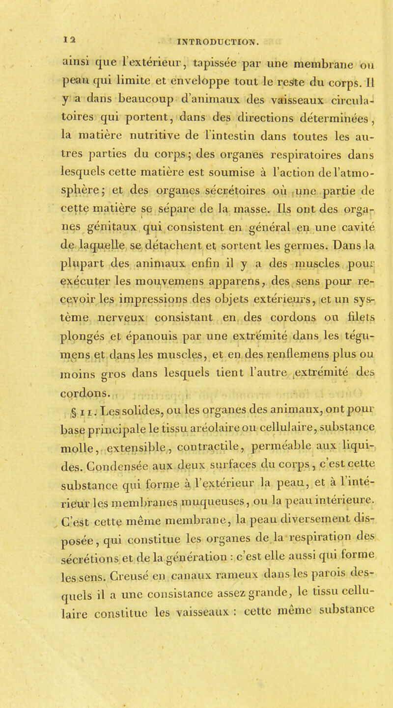 ainsi que l'extérieur, tapissée par une membrane ou peau qui limite et enveloppe tout le resite du corps. Il y a dans beaucoup d'animaux des vaisseaux circula- toires qui portent, dans des directions déterminées, la matière nutritive de l'intestin dans toutes les au- tres parties du corps; des organes respiratoires dans lesquels cette matière est soumise à l'action de l'atmo- sphère; et des organes sécrétoires où une partie de cette matière se sépare de la masse. Ils ont des orga- nes génitaux qui consistent en général en une cavité de laquelle se détachent et sortent les germes. Dans la plupart des animaux enfin il y a des muscles pour exécuter les mouyemens apparens, des sens pour re- cevoir les impressions des objets extérieurs, et un sys- tème nerveux consistant en, des cordons ou filets plongés et épanouis par une extrémité dans les tégu- raens et dans les muscles, et en des renflemens plus ou moins gros dans lesquels tient l'autre extrémité des cordons. §11. Les solides, ou les organes des animaux, ont pour base principale le tissu aréolaire ou cellulaire, substance molle, extensible, contractile, perméable aux liqui- des. Condensée aux deux surfaces du corps, c'est cette substance qui forme à l'extérieur la peau, et à l'inté- rieur les membranes muqueuses, ou la peau intérieure. C'est cette même membrane, la peau diversement dis- posée, qui constitue les organes de la respiration des sécrétions et de la génération : c'est elle aussi qui forme les sens. Creusé en canaux rameux dans les parois des- quels il a une consistance assez grande, le tissu cellu- laire constitue les vaisseaux : cette même substance