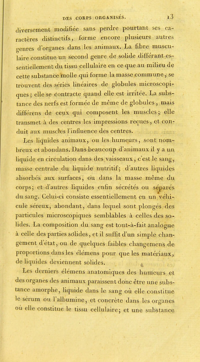 diversement modifiée sans perdre pourtant ses ca- ractères distinctifs, forme encore plusieurs autres genres d'organes dans les animaux. La fibre muscu- laire constitue un second genre de solide différant es- sentiellement du tissu cellulaire en ce que au milieu de cette substance molle qui forme la masse commune, se trouvent des séries linéaires de globules microscopi- ques ; elle se contracte quand elle est irritée. La subs- tance des nerfs est formée de même de globules , mais différens de ceux qui composent les muscles; elle transmet à des centres les impressions reçues, et con- duit aux musclés l'influence des centres. Les liquides animaux, ou les humeurs, sont nom- breux et abondans. Dans beaucoup d'animaux il y a un liquide en circulation dans des vaisseaux, c'est le sang, masse centrale du liquide nutritif; d'autres liquides absorbés aux surfaces, ou dans la masse même du corps; et d'autres liquides enfin sécrétés ou séparés du sang. Celui-ci consiste essentiellement en un véhi- cule séreux, abondant, dans lequel sont plongés des particules microscopiques semblables à celles des so- lides. La composition du sang est tout-à-fait analogue à celle des parties solides, et il suffit d'un simple chan- gement d'état, ou de quelques faibles changement de proportions dans les élémens pour que les matériaux, de liquides deviennent solides. Les derniers élémens anatomiques des humeurs et des organes des animaux paraissent donc être une subs- tance amorphe, liquide dans le sang où elle constitue le sérum ou l'albumine, et concrète dans les organes ou elle constitue le tissu cellulaire; et une substance