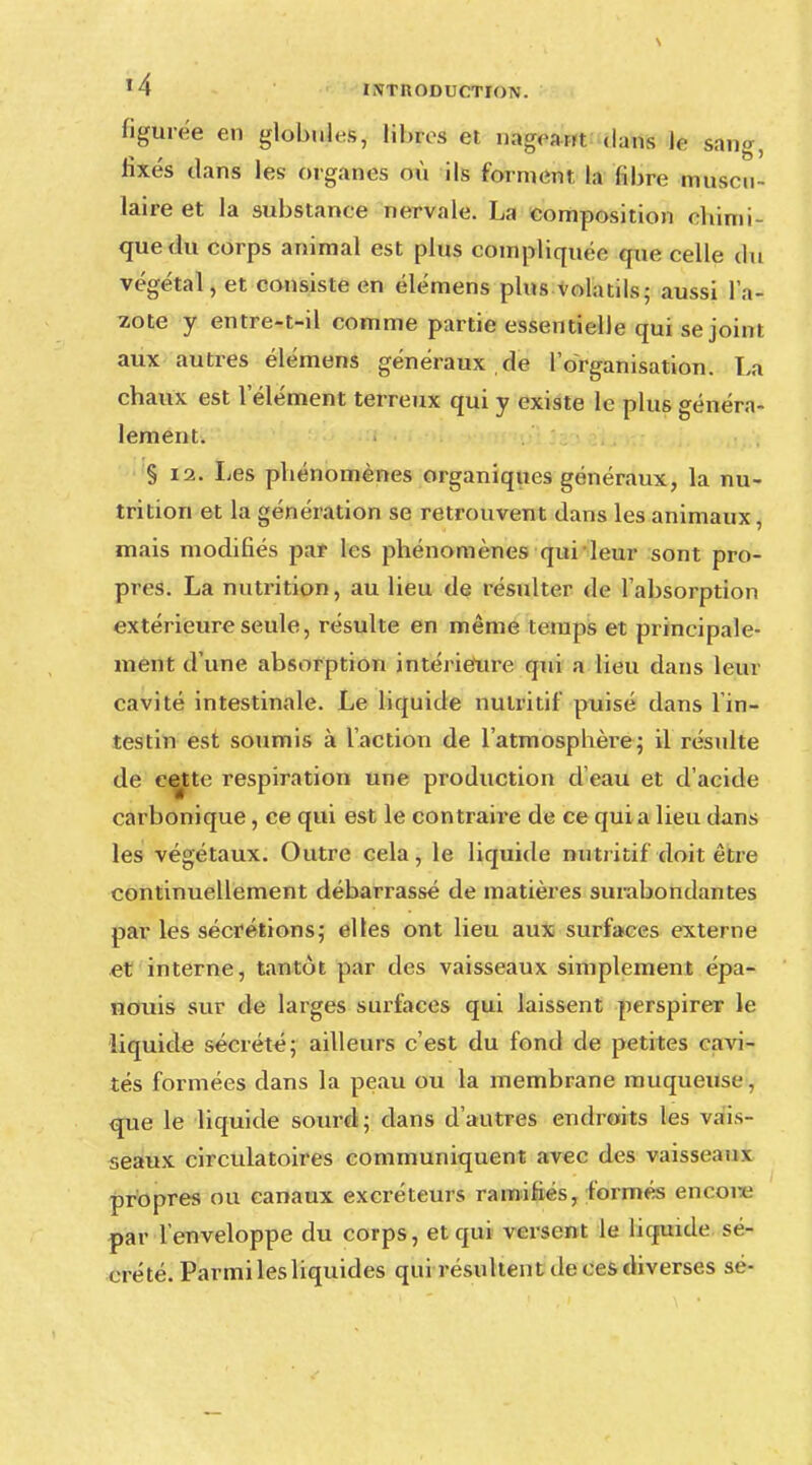 figurée en globules, libres et nageant dans le sang, fixés dans les organes où ils forment la libre muscu- laire et la substance nervale. La composition ehimi- quedu corps animal est plus compliquée que celle du végétal, et consiste en élémens plus volatils; aussi l'a- zote y entre-t-il comme partie essentielle qui se joint aux autres élémens généraux de l'organisation. La chaux est l'élément terreux qui y existe le plus généra- lement. § 12. Les phénomènes organiques généraux, la nu- trition et la génération se retrouvent dans les animaux, mais modifiés par les phénomènes qui leur sont pro- pres. La nutrition, au lieu de résulter de l'absorption extérieure seule, résulte en même temps et principale- ment d'une absorption intérieure qui a lieu dans leur cavité intestinale. Le liquide nutritif puisé dans l'in- testin est soumis à l'action de l'atmosphère; il résulte de ce^te respiration une production d'eau et d'acide carbonique, ce qui est le contraire de ce qui a lieu dans les végétaux. Outre cela, le liquide nutritif doit être continuellement débarrassé de matières surabondantes par les sécrétions; elles ont lieu aux surfaces externe et interne, tantôt par des vaisseaux simplement épa- nouis sur de larges surfaces qui laissent perspirer le liquide sécrété; ailleurs c'est du fond de petites cavi- tés formées dans la peau ou la membrane muqueuse, que le liquide sourd; dans d'autres endroits les vais- seaux circulatoires communiquent avec des vaisseaux propres ou canaux excréteurs ramifiés, formés encore par l'enveloppe du corps, et qui versent le liquide sé- crété. Parmi les liquides qui résultent de ces diverses aé-