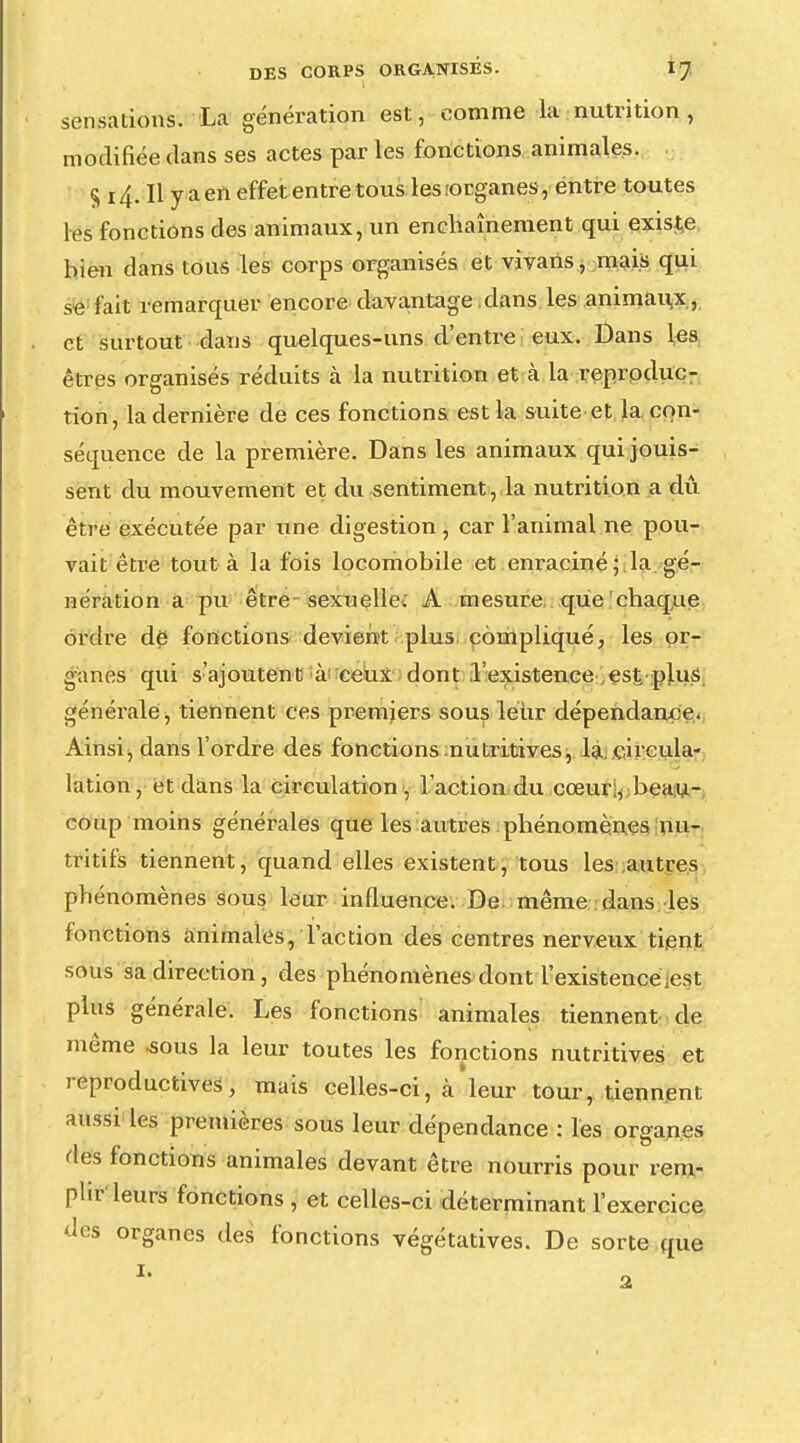 sensations. La génération est, comme la nutrition, modifiée dans ses actes par les fonctions animales. § 14. Il y a en effet entre tous les jorganes, entre toutes les fonctions des animaux, un enchaînement qui existe bien dans tous les corps organisés et vivaris, mais qui se fait remarquer encore davantage dans les animaux, et surtout dans quelques-uns d'entre eux. Dans les êtres organisés réduits à la nutrition et cà la reproduc- tion, la dernière de ces fonctions est la suite et la con- séquence de la première. Dans les animaux qui jouis- sent du mouvement et du sentiment, la nutrition a dû être exécutée par une digestion , car l'animal ne pou- vait être tout à la fois locomobile et em-aciné; la gé- nération a pu être sexuelle. A mesure que chaque ordre de fonctions devient plus compliqué, les or- ganes qui s'ajoutent à ceux dont l'existence,est plus générale, tiennent ces premiers sous leur dépendance. Ainsi -, dans l'ordre des fonctions nutritives, la.çircula- lation, et dans la circulation , l'action du cœuri, beau- coup moins générales que les autres phénomènes nu- tritifs tiennent, quand elles existent, tous les autres phénomènes sous leur influence. De même dans les fonctions animales, l'action des centres nerveux tient sous sa direction, des phénomènes dont l'existence;est plus générale. Les fonctions animales tiennent de même .sous la leur toutes les fonctions nutritives et reproductives, mais celles-ci, à leur tour, tiennent aussi les premières sous leur dépendance : les organes des fonctions animales devant être nourris pour rem- plir'leurs fonctions , et celles-ci déterminant l'exercice des organes des fonctions végétatives. De sorte que * 2