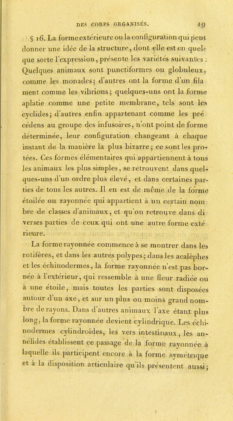 § 16. La forme extérieure ou Ja configuration qui peu i donner une idée de la structure, dont elle est en quel- que sorte l'expression, présente les variétés suivantes : Quelques animaux sont punctiformes ou globuleux, comme les monades; d'autres ont la forme d'un fila ment comme les vibrions; quelques-uns ont la forme aplatie comme une petite membrane, tels sont les cyclides; d'autres enfin appartenant comme les pré cédens au groupe des infusoires, n'ont point de forme déterminée, leur configuration changeant à chaque instant de la manière la plus bizarre; ce sont les pro- tées. Ces formes élémentaires qui appartiennent à tous les animaux les plus simples, se retrouvent dans quel- ques-uns d'un ordre plus élevé, et dans certaines par- ties de tous les autres. Il en est de même de la forme étoilée ou rayonnée qui appartient à un certain nom bre de classes d'animaux, et qu'on retrouve dans di verses parties de ceux qui ont une autre forme exté rieure. La forme rayonnée commence à se montrer dans les rotifères, et dans les autres polypes ; dans les acalèphes et les échinodermes, la forme rayonnée n'est pas bor- née à l'extérieur, qui ressemble à une fleur radiée ou à une étoile, mais toutes les parties sont disposées autour d'un axe, et sur un plus ou moins grand nom- bre de rayons. Dans d'autres animaux l'axe étant plus long, la forme rayonnée devient cylindrique. Les échi- nodermes cylindroïdes, les vers intestinaux, les an- nélides établissent ce passage de la forme rayonnée à laquelle ils participent encore à la forme symétrique et à la disposition articulaire qu'ils présentent aussi ;