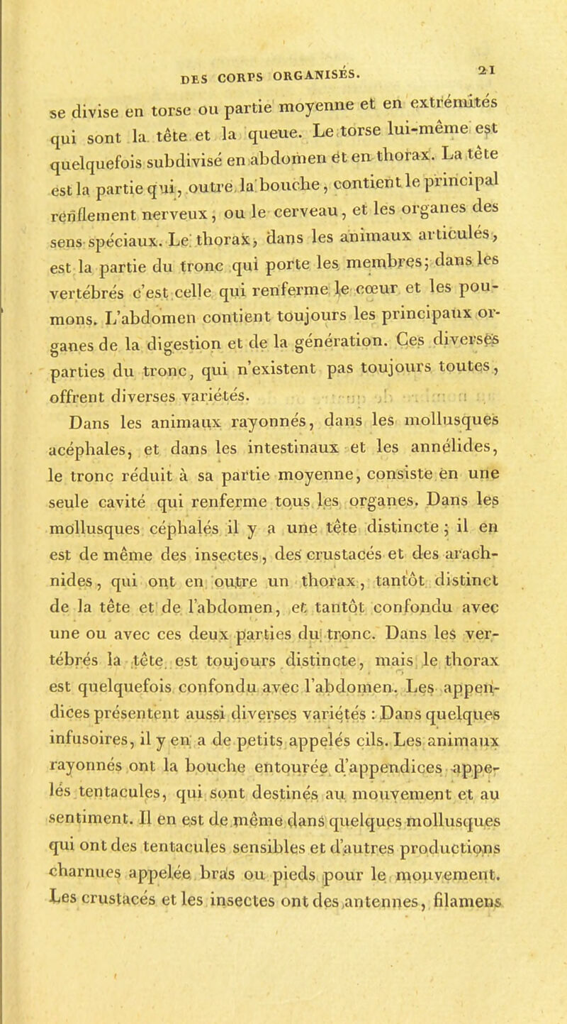 se divise en torse ou partie moyenne et en extrémités qui sont la tête et la queue. Le torse lui-même est quelquefois subdivisé en abdomen et en thorax. La tête est la partie qui, outre la bouche, contient le principal renflement nerveux, ou le cerveau, et les organes des sens spéciaux. Le thorax, dans les animaux articulés, est la partie du tronc qui porte les. membres; dans les vertébrés c'est celle qui renferme le cœur et les pou- mons. L'abdomen contient toujours les principaux or- ganes de la digestion et de la génération. Ces diverses parties du tronc, qui n'existent pas toujours toutes, offrent diverses variétés. Dans les animaux rayonnés, dans les mollusques acéphales, et dans les intestinaux et les annélides, le tronc réduit à sa partie moyenne, consiste en une seule cavité qui renferme tous les organes. Dans les mollusques céphalés il y a une tête distincte ; il en est de même des insectes, des crustacés et des arach- nides, qui ont en outre un thorax, tantôt distinct de la tête et de l'abdomen, et tantôt confondu avec une ou avec ces deux parties du tronc. Dans les ver- tébrés la tête est toujours distincte, mais le thorax est quelquefois confondu avec l'abdomen. Les appen- dices présentent aussi diverses variétés : Dans quelques infusoires, il y en a de petits appelés cils. Les animaux rayonnés ont la bouche entourée d'appendices appe- lés tentacules, qui sont destinés au mouvement et au sentiment. Il en est de même dans quelques mollusques qui ont des tentacules sensibles et d'autres productions charnues appelée bras ou pieds pour le mouvement. Les crustacés et les insectes ont des (antennes, filamens