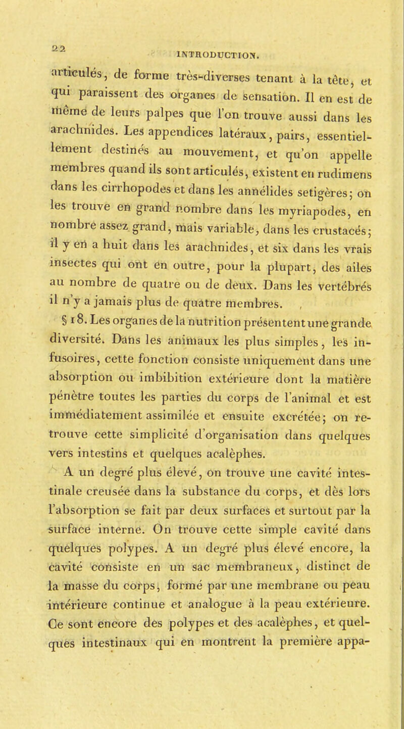 'J. ? 1NTHODUCTION. articulés, de forme très-diverses tenant à la tête, et qui paraissent des organes de sensation. Il en est de même de leurs palpes que l'on trouve aussi dans les arachnides. Les appendices latéraux, pairs, essentiel- lement destinés au mouvement, et qu'on appelle membres quand ils sont articulés, existent en rudimens dans les cirrhopodes et dans les annélides setigères; on les trouve en grand nombre dans les myriapodes, en nombre assez grand, mais variable, dans les crustacés; d y en a huit dans les arachnides, et six dans les vrais insectes qui ont en outre, pour la plupart, des ailes au nombre de quatre ou de deux. Dans les vertébrés il n'y a jamais plus de quatre membres. § 18. Les organes de la nutrition présententune grande diversité. Dans les animaux les plus simples, les in- fusoires, cette fonction consiste uniquement dans une absorption ou imbibition extérieure dont la matière pénètre toutes les parties du corps de l'animal et est immédiatement assimilée et ensuite excrétée; on re- trouve cette simplicité d'organisation dans quelques vers intestins et quelques acalèphes. A un degré plus élevé, on trouve une cavité intes- tinale creusée dans la substance du corps, et dès lors l'absorption se fait par deux surfaces et surtout par la surface interne. On trouve cette simple cavité dans quelques polypes. A un degré plus élevé encore, la cavité consiste en un sac membraneux, distinct de la masse du corps, formé par une membrane ou peau intérieure continue et analogue à la peau extérieure. Ce sont encore des polypes et des acalèphes, et quel- ques intestinaux qui en montrent la première appa-